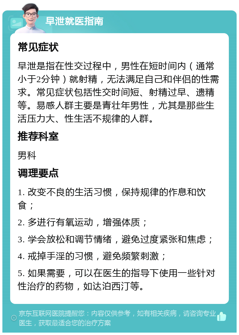 早泄就医指南 常见症状 早泄是指在性交过程中，男性在短时间内（通常小于2分钟）就射精，无法满足自己和伴侣的性需求。常见症状包括性交时间短、射精过早、遗精等。易感人群主要是青壮年男性，尤其是那些生活压力大、性生活不规律的人群。 推荐科室 男科 调理要点 1. 改变不良的生活习惯，保持规律的作息和饮食； 2. 多进行有氧运动，增强体质； 3. 学会放松和调节情绪，避免过度紧张和焦虑； 4. 戒掉手淫的习惯，避免频繁刺激； 5. 如果需要，可以在医生的指导下使用一些针对性治疗的药物，如达泊西汀等。