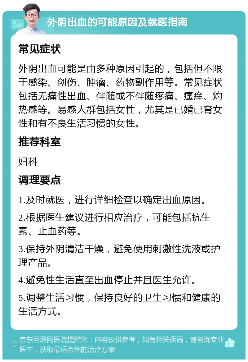 外阴出血的可能原因及就医指南 常见症状 外阴出血可能是由多种原因引起的，包括但不限于感染、创伤、肿瘤、药物副作用等。常见症状包括无痛性出血、伴随或不伴随疼痛、瘙痒、灼热感等。易感人群包括女性，尤其是已婚已育女性和有不良生活习惯的女性。 推荐科室 妇科 调理要点 1.及时就医，进行详细检查以确定出血原因。 2.根据医生建议进行相应治疗，可能包括抗生素、止血药等。 3.保持外阴清洁干燥，避免使用刺激性洗液或护理产品。 4.避免性生活直至出血停止并且医生允许。 5.调整生活习惯，保持良好的卫生习惯和健康的生活方式。