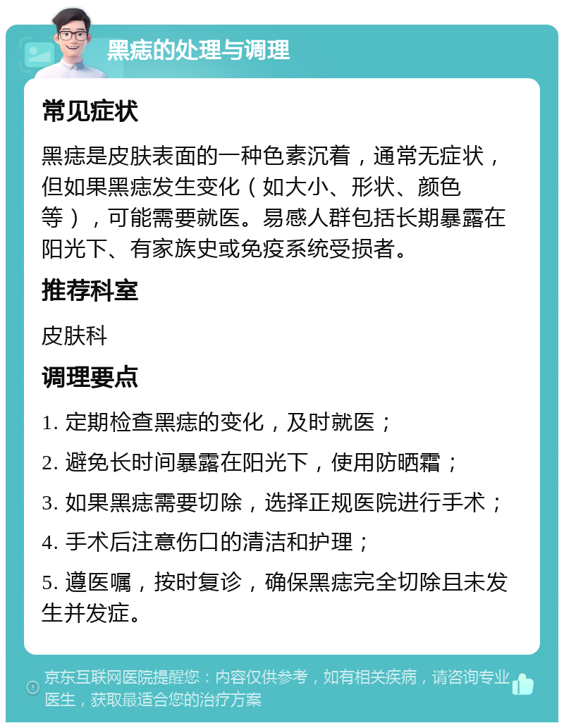 黑痣的处理与调理 常见症状 黑痣是皮肤表面的一种色素沉着，通常无症状，但如果黑痣发生变化（如大小、形状、颜色等），可能需要就医。易感人群包括长期暴露在阳光下、有家族史或免疫系统受损者。 推荐科室 皮肤科 调理要点 1. 定期检查黑痣的变化，及时就医； 2. 避免长时间暴露在阳光下，使用防晒霜； 3. 如果黑痣需要切除，选择正规医院进行手术； 4. 手术后注意伤口的清洁和护理； 5. 遵医嘱，按时复诊，确保黑痣完全切除且未发生并发症。