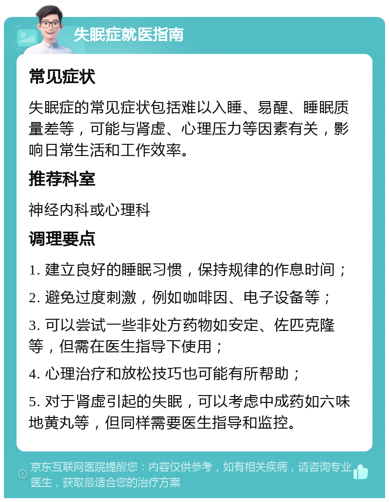 失眠症就医指南 常见症状 失眠症的常见症状包括难以入睡、易醒、睡眠质量差等，可能与肾虚、心理压力等因素有关，影响日常生活和工作效率。 推荐科室 神经内科或心理科 调理要点 1. 建立良好的睡眠习惯，保持规律的作息时间； 2. 避免过度刺激，例如咖啡因、电子设备等； 3. 可以尝试一些非处方药物如安定、佐匹克隆等，但需在医生指导下使用； 4. 心理治疗和放松技巧也可能有所帮助； 5. 对于肾虚引起的失眠，可以考虑中成药如六味地黄丸等，但同样需要医生指导和监控。