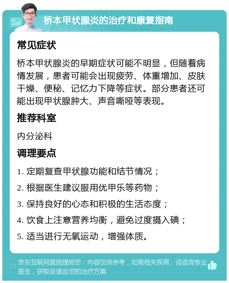 桥本甲状腺炎的治疗和康复指南 常见症状 桥本甲状腺炎的早期症状可能不明显，但随着病情发展，患者可能会出现疲劳、体重增加、皮肤干燥、便秘、记忆力下降等症状。部分患者还可能出现甲状腺肿大、声音嘶哑等表现。 推荐科室 内分泌科 调理要点 1. 定期复查甲状腺功能和结节情况； 2. 根据医生建议服用优甲乐等药物； 3. 保持良好的心态和积极的生活态度； 4. 饮食上注意营养均衡，避免过度摄入碘； 5. 适当进行无氧运动，增强体质。