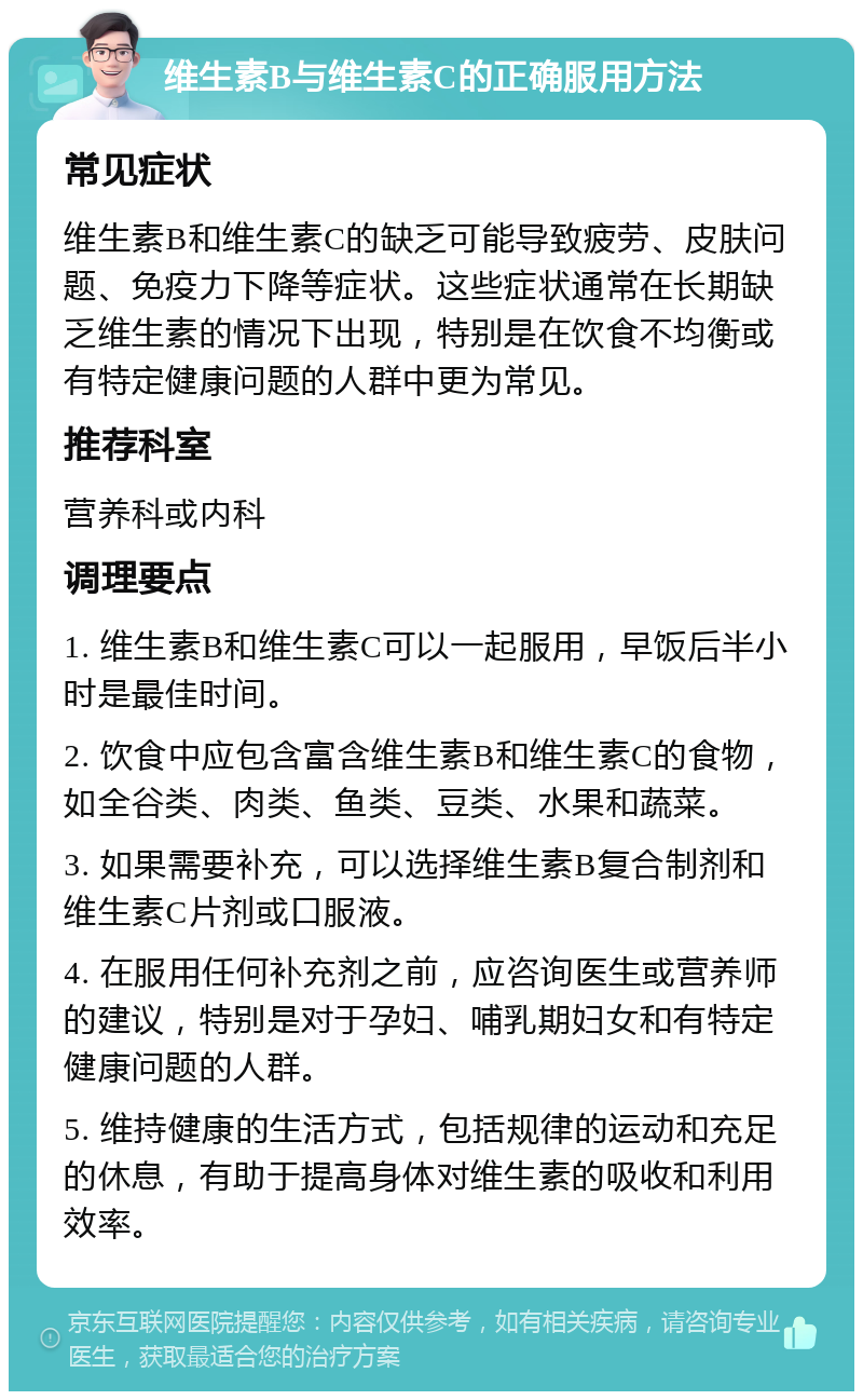 维生素B与维生素C的正确服用方法 常见症状 维生素B和维生素C的缺乏可能导致疲劳、皮肤问题、免疫力下降等症状。这些症状通常在长期缺乏维生素的情况下出现，特别是在饮食不均衡或有特定健康问题的人群中更为常见。 推荐科室 营养科或内科 调理要点 1. 维生素B和维生素C可以一起服用，早饭后半小时是最佳时间。 2. 饮食中应包含富含维生素B和维生素C的食物，如全谷类、肉类、鱼类、豆类、水果和蔬菜。 3. 如果需要补充，可以选择维生素B复合制剂和维生素C片剂或口服液。 4. 在服用任何补充剂之前，应咨询医生或营养师的建议，特别是对于孕妇、哺乳期妇女和有特定健康问题的人群。 5. 维持健康的生活方式，包括规律的运动和充足的休息，有助于提高身体对维生素的吸收和利用效率。