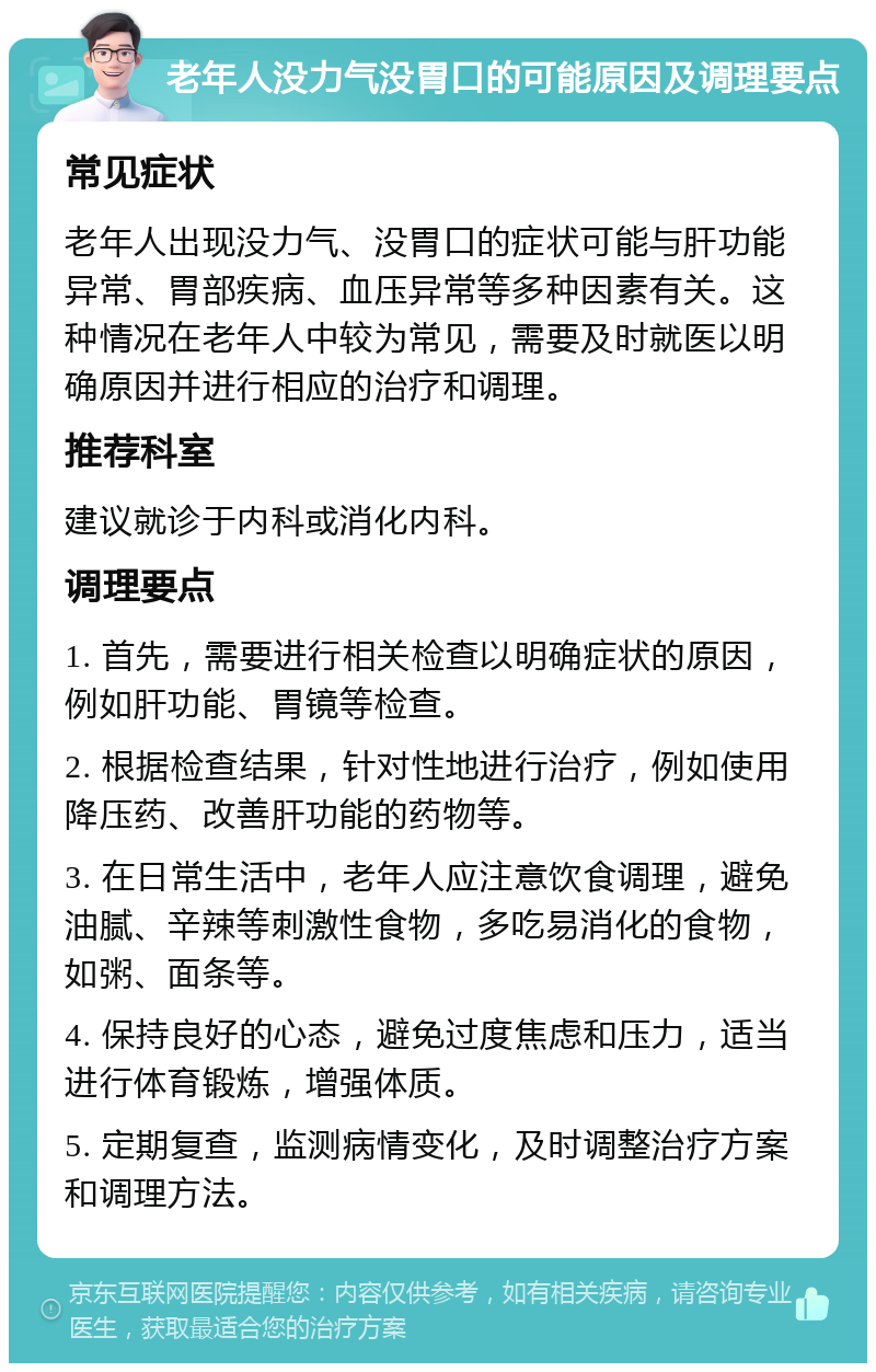 老年人没力气没胃口的可能原因及调理要点 常见症状 老年人出现没力气、没胃口的症状可能与肝功能异常、胃部疾病、血压异常等多种因素有关。这种情况在老年人中较为常见，需要及时就医以明确原因并进行相应的治疗和调理。 推荐科室 建议就诊于内科或消化内科。 调理要点 1. 首先，需要进行相关检查以明确症状的原因，例如肝功能、胃镜等检查。 2. 根据检查结果，针对性地进行治疗，例如使用降压药、改善肝功能的药物等。 3. 在日常生活中，老年人应注意饮食调理，避免油腻、辛辣等刺激性食物，多吃易消化的食物，如粥、面条等。 4. 保持良好的心态，避免过度焦虑和压力，适当进行体育锻炼，增强体质。 5. 定期复查，监测病情变化，及时调整治疗方案和调理方法。