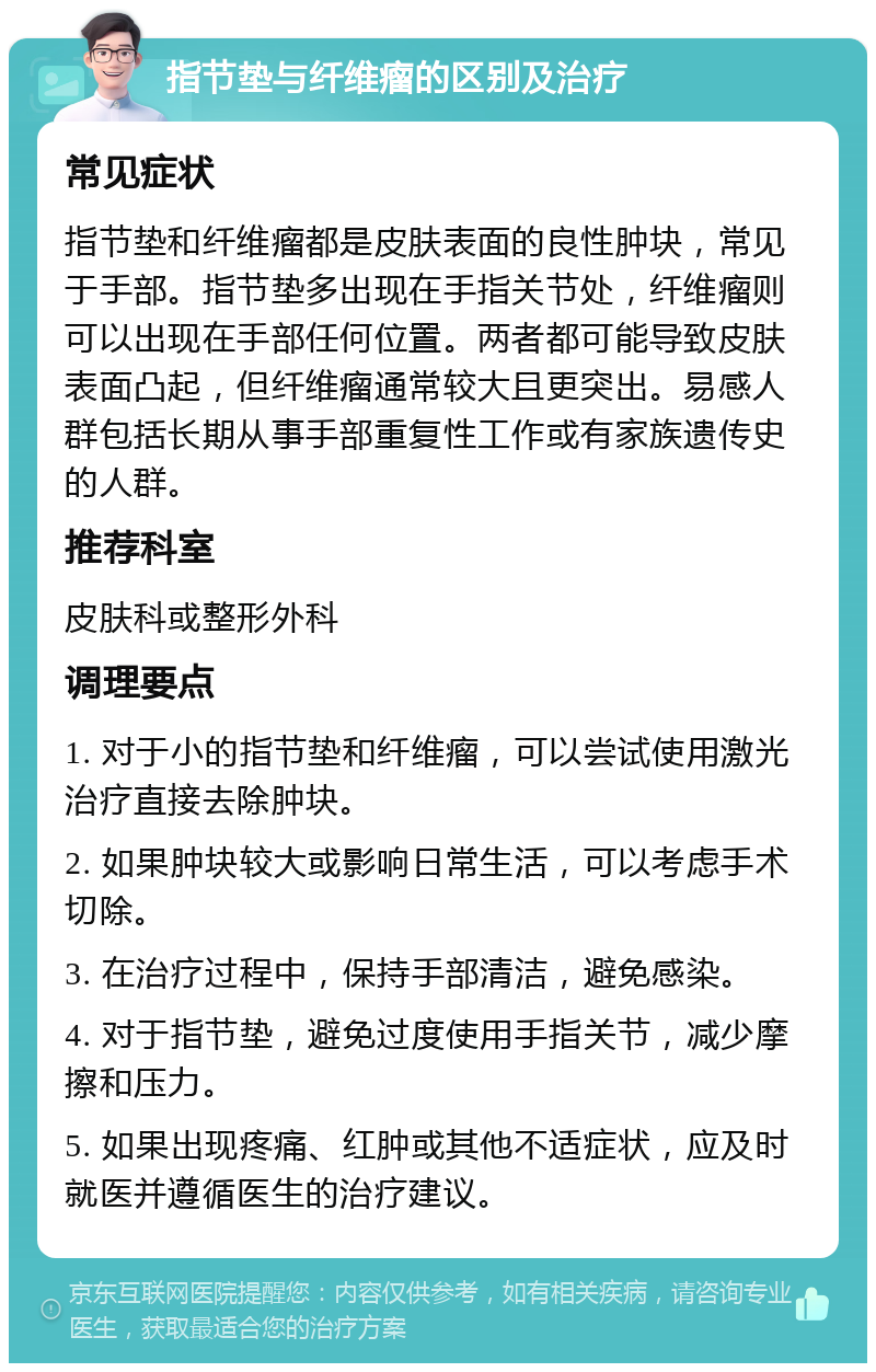 指节垫与纤维瘤的区别及治疗 常见症状 指节垫和纤维瘤都是皮肤表面的良性肿块，常见于手部。指节垫多出现在手指关节处，纤维瘤则可以出现在手部任何位置。两者都可能导致皮肤表面凸起，但纤维瘤通常较大且更突出。易感人群包括长期从事手部重复性工作或有家族遗传史的人群。 推荐科室 皮肤科或整形外科 调理要点 1. 对于小的指节垫和纤维瘤，可以尝试使用激光治疗直接去除肿块。 2. 如果肿块较大或影响日常生活，可以考虑手术切除。 3. 在治疗过程中，保持手部清洁，避免感染。 4. 对于指节垫，避免过度使用手指关节，减少摩擦和压力。 5. 如果出现疼痛、红肿或其他不适症状，应及时就医并遵循医生的治疗建议。