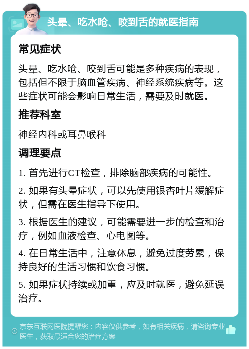 头晕、吃水呛、咬到舌的就医指南 常见症状 头晕、吃水呛、咬到舌可能是多种疾病的表现，包括但不限于脑血管疾病、神经系统疾病等。这些症状可能会影响日常生活，需要及时就医。 推荐科室 神经内科或耳鼻喉科 调理要点 1. 首先进行CT检查，排除脑部疾病的可能性。 2. 如果有头晕症状，可以先使用银杏叶片缓解症状，但需在医生指导下使用。 3. 根据医生的建议，可能需要进一步的检查和治疗，例如血液检查、心电图等。 4. 在日常生活中，注意休息，避免过度劳累，保持良好的生活习惯和饮食习惯。 5. 如果症状持续或加重，应及时就医，避免延误治疗。