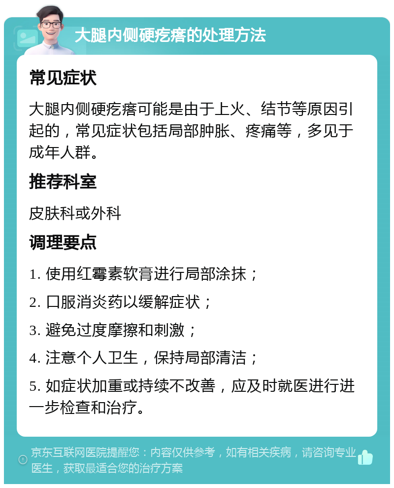 大腿内侧硬疙瘩的处理方法 常见症状 大腿内侧硬疙瘩可能是由于上火、结节等原因引起的，常见症状包括局部肿胀、疼痛等，多见于成年人群。 推荐科室 皮肤科或外科 调理要点 1. 使用红霉素软膏进行局部涂抹； 2. 口服消炎药以缓解症状； 3. 避免过度摩擦和刺激； 4. 注意个人卫生，保持局部清洁； 5. 如症状加重或持续不改善，应及时就医进行进一步检查和治疗。