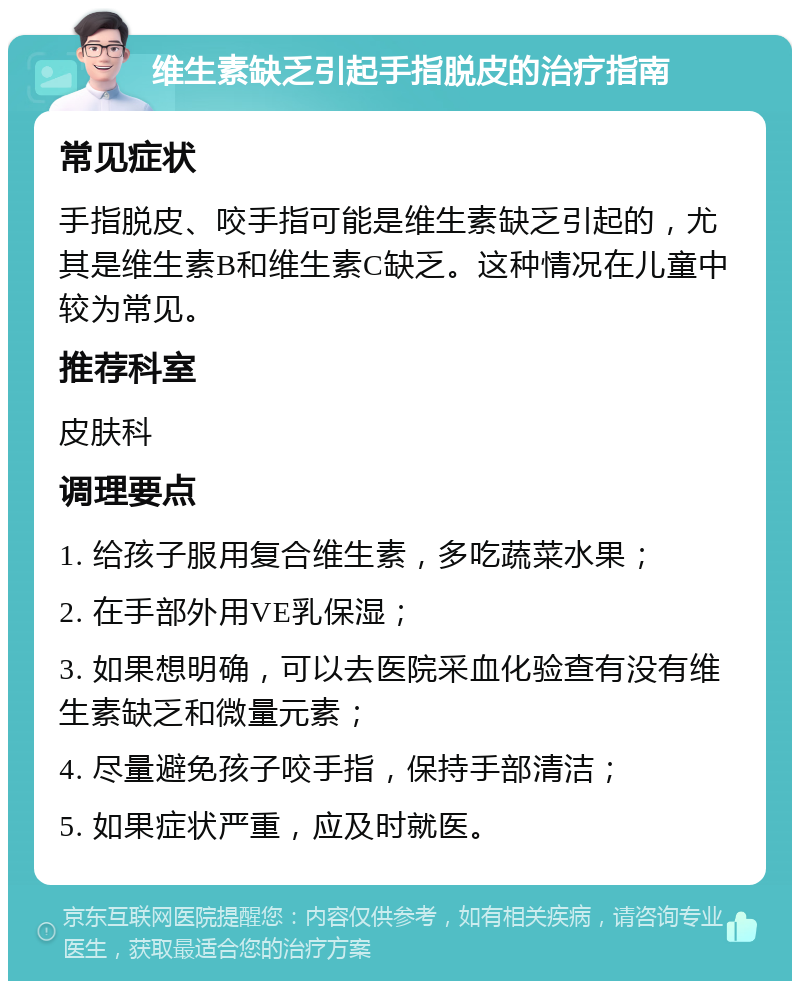 维生素缺乏引起手指脱皮的治疗指南 常见症状 手指脱皮、咬手指可能是维生素缺乏引起的，尤其是维生素B和维生素C缺乏。这种情况在儿童中较为常见。 推荐科室 皮肤科 调理要点 1. 给孩子服用复合维生素，多吃蔬菜水果； 2. 在手部外用VE乳保湿； 3. 如果想明确，可以去医院采血化验查有没有维生素缺乏和微量元素； 4. 尽量避免孩子咬手指，保持手部清洁； 5. 如果症状严重，应及时就医。