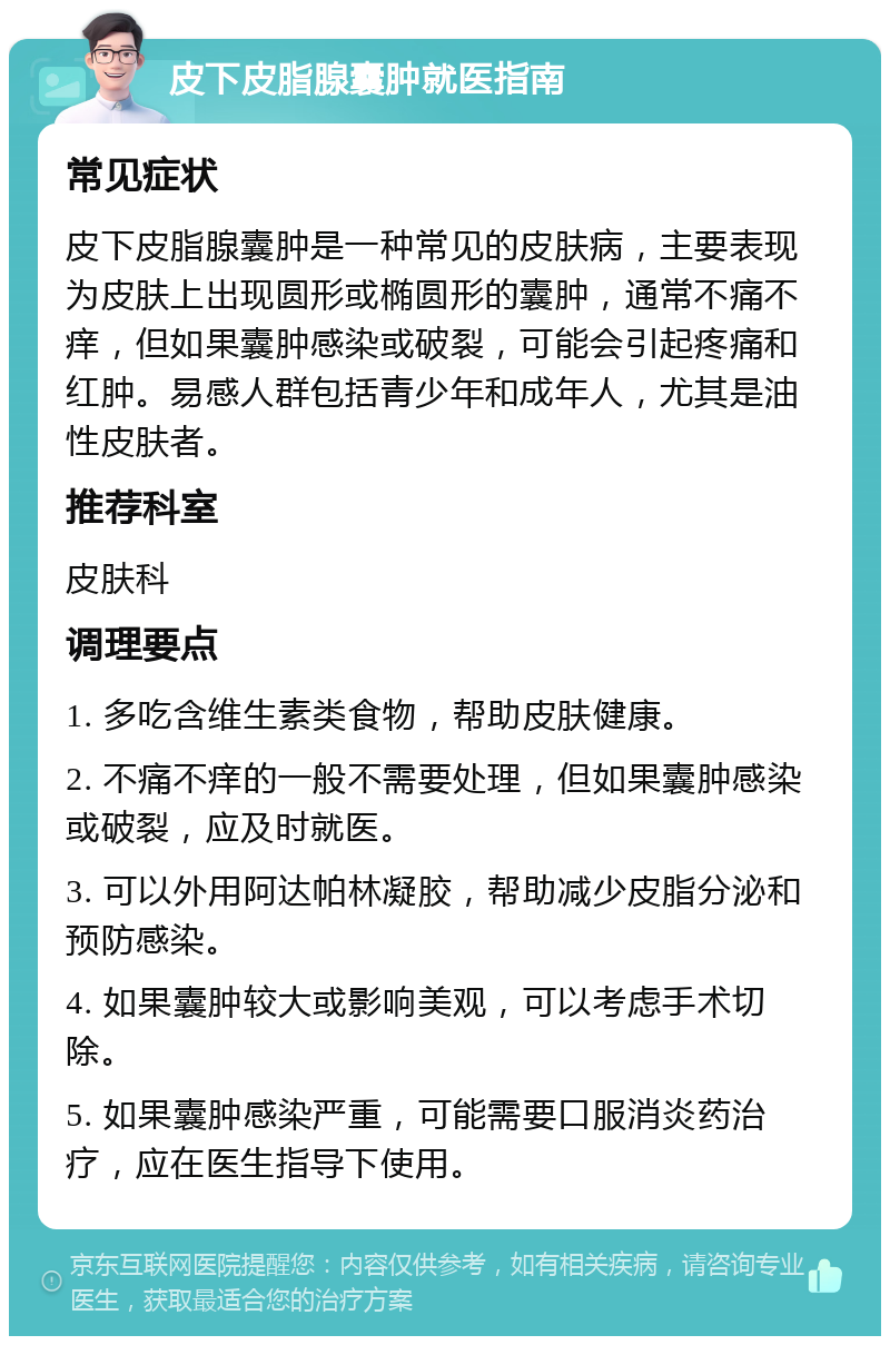 皮下皮脂腺囊肿就医指南 常见症状 皮下皮脂腺囊肿是一种常见的皮肤病，主要表现为皮肤上出现圆形或椭圆形的囊肿，通常不痛不痒，但如果囊肿感染或破裂，可能会引起疼痛和红肿。易感人群包括青少年和成年人，尤其是油性皮肤者。 推荐科室 皮肤科 调理要点 1. 多吃含维生素类食物，帮助皮肤健康。 2. 不痛不痒的一般不需要处理，但如果囊肿感染或破裂，应及时就医。 3. 可以外用阿达帕林凝胶，帮助减少皮脂分泌和预防感染。 4. 如果囊肿较大或影响美观，可以考虑手术切除。 5. 如果囊肿感染严重，可能需要口服消炎药治疗，应在医生指导下使用。