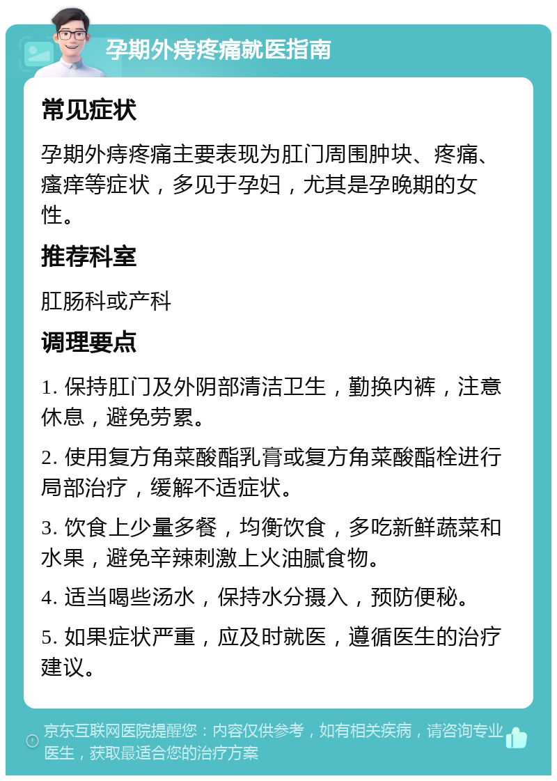 孕期外痔疼痛就医指南 常见症状 孕期外痔疼痛主要表现为肛门周围肿块、疼痛、瘙痒等症状，多见于孕妇，尤其是孕晚期的女性。 推荐科室 肛肠科或产科 调理要点 1. 保持肛门及外阴部清洁卫生，勤换内裤，注意休息，避免劳累。 2. 使用复方角菜酸酯乳膏或复方角菜酸酯栓进行局部治疗，缓解不适症状。 3. 饮食上少量多餐，均衡饮食，多吃新鲜蔬菜和水果，避免辛辣刺激上火油腻食物。 4. 适当喝些汤水，保持水分摄入，预防便秘。 5. 如果症状严重，应及时就医，遵循医生的治疗建议。