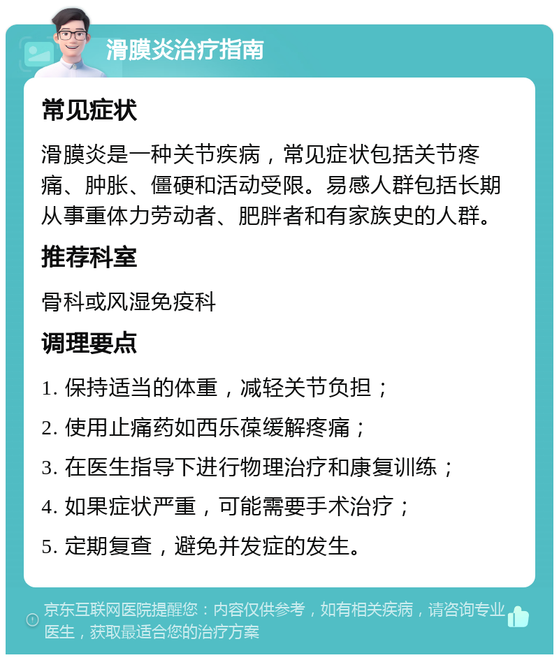 滑膜炎治疗指南 常见症状 滑膜炎是一种关节疾病，常见症状包括关节疼痛、肿胀、僵硬和活动受限。易感人群包括长期从事重体力劳动者、肥胖者和有家族史的人群。 推荐科室 骨科或风湿免疫科 调理要点 1. 保持适当的体重，减轻关节负担； 2. 使用止痛药如西乐葆缓解疼痛； 3. 在医生指导下进行物理治疗和康复训练； 4. 如果症状严重，可能需要手术治疗； 5. 定期复查，避免并发症的发生。