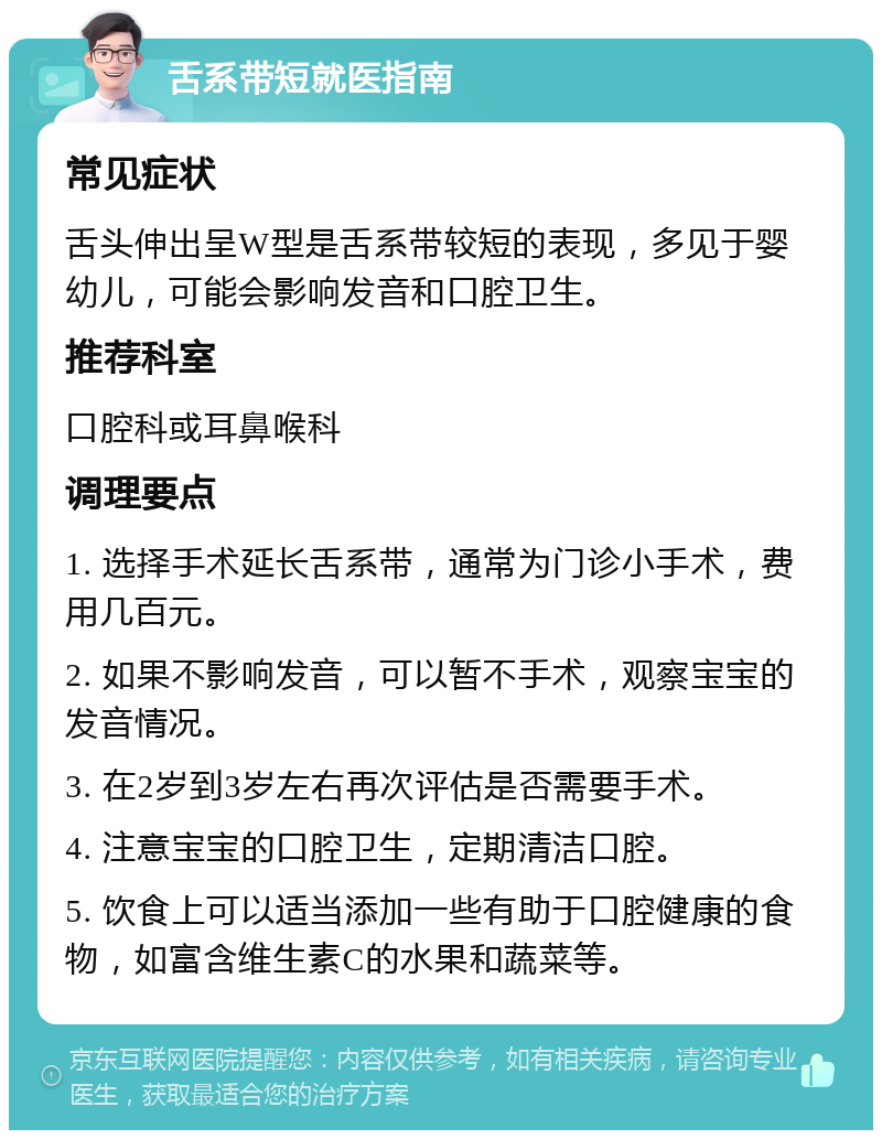 舌系带短就医指南 常见症状 舌头伸出呈W型是舌系带较短的表现，多见于婴幼儿，可能会影响发音和口腔卫生。 推荐科室 口腔科或耳鼻喉科 调理要点 1. 选择手术延长舌系带，通常为门诊小手术，费用几百元。 2. 如果不影响发音，可以暂不手术，观察宝宝的发音情况。 3. 在2岁到3岁左右再次评估是否需要手术。 4. 注意宝宝的口腔卫生，定期清洁口腔。 5. 饮食上可以适当添加一些有助于口腔健康的食物，如富含维生素C的水果和蔬菜等。