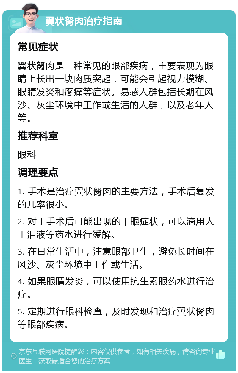 翼状胬肉治疗指南 常见症状 翼状胬肉是一种常见的眼部疾病，主要表现为眼睛上长出一块肉质突起，可能会引起视力模糊、眼睛发炎和疼痛等症状。易感人群包括长期在风沙、灰尘环境中工作或生活的人群，以及老年人等。 推荐科室 眼科 调理要点 1. 手术是治疗翼状胬肉的主要方法，手术后复发的几率很小。 2. 对于手术后可能出现的干眼症状，可以滴用人工泪液等药水进行缓解。 3. 在日常生活中，注意眼部卫生，避免长时间在风沙、灰尘环境中工作或生活。 4. 如果眼睛发炎，可以使用抗生素眼药水进行治疗。 5. 定期进行眼科检查，及时发现和治疗翼状胬肉等眼部疾病。