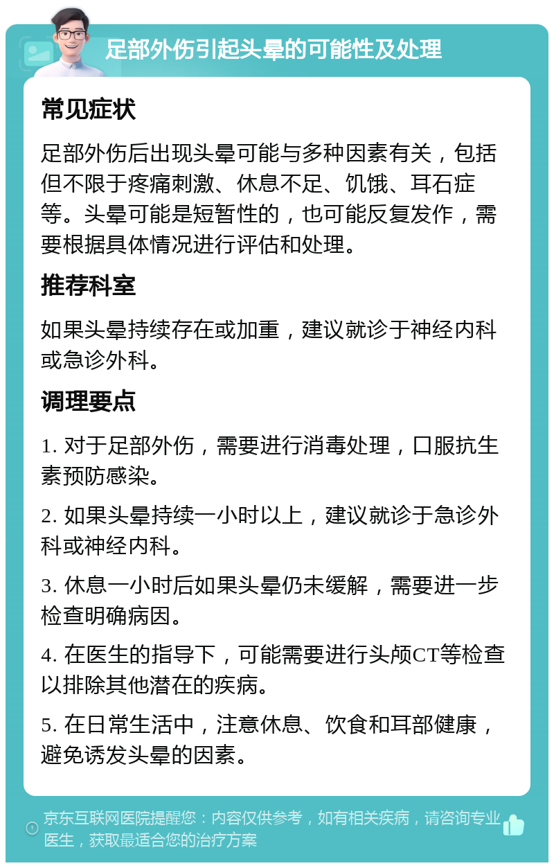 足部外伤引起头晕的可能性及处理 常见症状 足部外伤后出现头晕可能与多种因素有关，包括但不限于疼痛刺激、休息不足、饥饿、耳石症等。头晕可能是短暂性的，也可能反复发作，需要根据具体情况进行评估和处理。 推荐科室 如果头晕持续存在或加重，建议就诊于神经内科或急诊外科。 调理要点 1. 对于足部外伤，需要进行消毒处理，口服抗生素预防感染。 2. 如果头晕持续一小时以上，建议就诊于急诊外科或神经内科。 3. 休息一小时后如果头晕仍未缓解，需要进一步检查明确病因。 4. 在医生的指导下，可能需要进行头颅CT等检查以排除其他潜在的疾病。 5. 在日常生活中，注意休息、饮食和耳部健康，避免诱发头晕的因素。