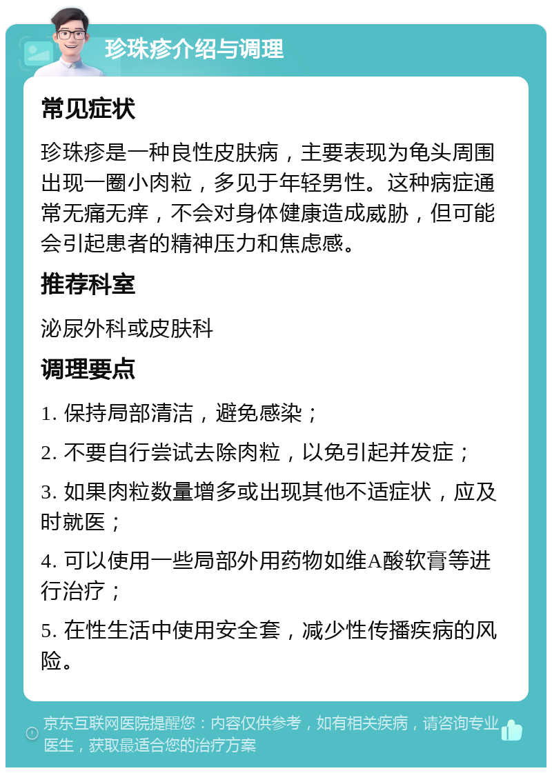 珍珠疹介绍与调理 常见症状 珍珠疹是一种良性皮肤病，主要表现为龟头周围出现一圈小肉粒，多见于年轻男性。这种病症通常无痛无痒，不会对身体健康造成威胁，但可能会引起患者的精神压力和焦虑感。 推荐科室 泌尿外科或皮肤科 调理要点 1. 保持局部清洁，避免感染； 2. 不要自行尝试去除肉粒，以免引起并发症； 3. 如果肉粒数量增多或出现其他不适症状，应及时就医； 4. 可以使用一些局部外用药物如维A酸软膏等进行治疗； 5. 在性生活中使用安全套，减少性传播疾病的风险。