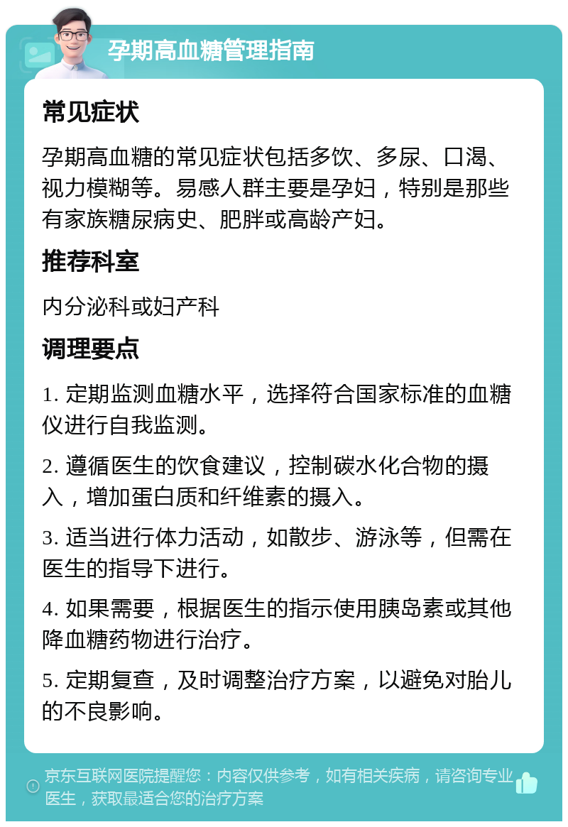 孕期高血糖管理指南 常见症状 孕期高血糖的常见症状包括多饮、多尿、口渴、视力模糊等。易感人群主要是孕妇，特别是那些有家族糖尿病史、肥胖或高龄产妇。 推荐科室 内分泌科或妇产科 调理要点 1. 定期监测血糖水平，选择符合国家标准的血糖仪进行自我监测。 2. 遵循医生的饮食建议，控制碳水化合物的摄入，增加蛋白质和纤维素的摄入。 3. 适当进行体力活动，如散步、游泳等，但需在医生的指导下进行。 4. 如果需要，根据医生的指示使用胰岛素或其他降血糖药物进行治疗。 5. 定期复查，及时调整治疗方案，以避免对胎儿的不良影响。