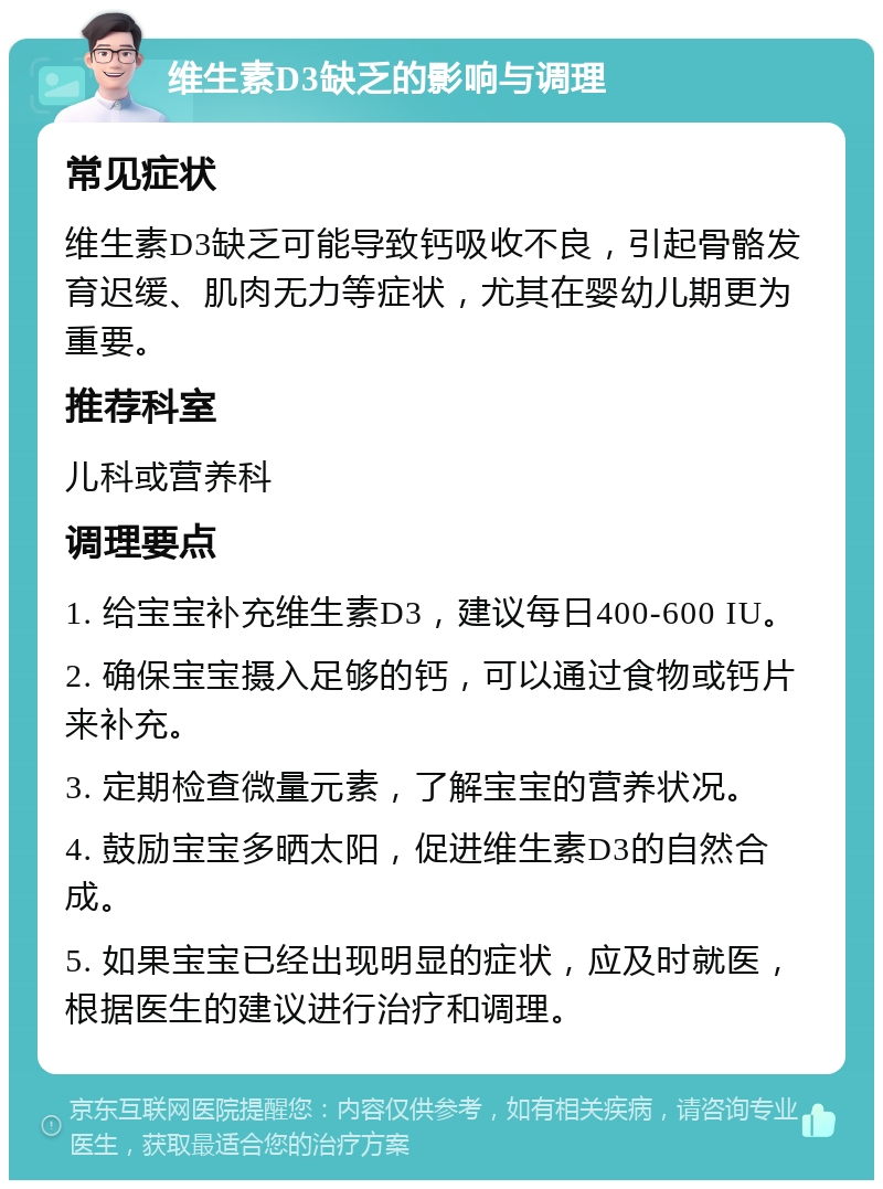 维生素D3缺乏的影响与调理 常见症状 维生素D3缺乏可能导致钙吸收不良，引起骨骼发育迟缓、肌肉无力等症状，尤其在婴幼儿期更为重要。 推荐科室 儿科或营养科 调理要点 1. 给宝宝补充维生素D3，建议每日400-600 IU。 2. 确保宝宝摄入足够的钙，可以通过食物或钙片来补充。 3. 定期检查微量元素，了解宝宝的营养状况。 4. 鼓励宝宝多晒太阳，促进维生素D3的自然合成。 5. 如果宝宝已经出现明显的症状，应及时就医，根据医生的建议进行治疗和调理。