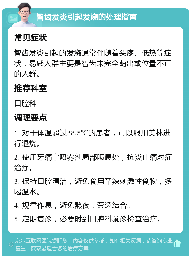 智齿发炎引起发烧的处理指南 常见症状 智齿发炎引起的发烧通常伴随着头疼、低热等症状，易感人群主要是智齿未完全萌出或位置不正的人群。 推荐科室 口腔科 调理要点 1. 对于体温超过38.5℃的患者，可以服用美林进行退烧。 2. 使用牙痛宁喷雾剂局部喷患处，抗炎止痛对症治疗。 3. 保持口腔清洁，避免食用辛辣刺激性食物，多喝温水。 4. 规律作息，避免熬夜，劳逸结合。 5. 定期复诊，必要时到口腔科就诊检查治疗。