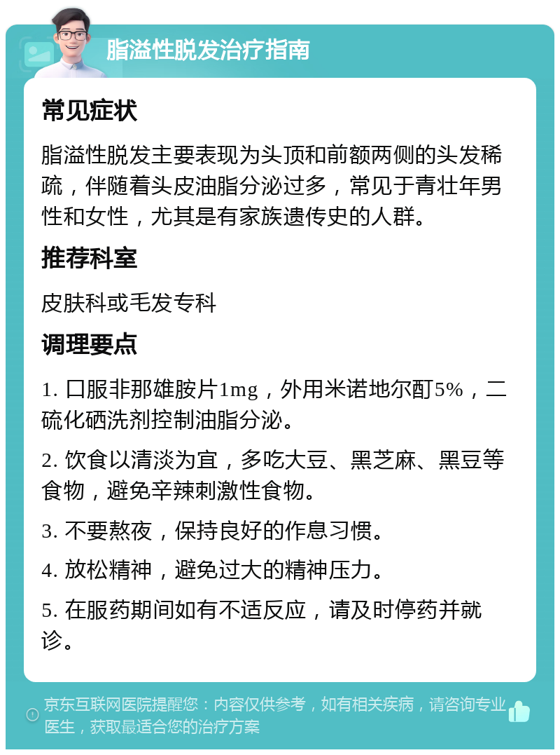 脂溢性脱发治疗指南 常见症状 脂溢性脱发主要表现为头顶和前额两侧的头发稀疏，伴随着头皮油脂分泌过多，常见于青壮年男性和女性，尤其是有家族遗传史的人群。 推荐科室 皮肤科或毛发专科 调理要点 1. 口服非那雄胺片1mg，外用米诺地尔酊5%，二硫化硒洗剂控制油脂分泌。 2. 饮食以清淡为宜，多吃大豆、黑芝麻、黑豆等食物，避免辛辣刺激性食物。 3. 不要熬夜，保持良好的作息习惯。 4. 放松精神，避免过大的精神压力。 5. 在服药期间如有不适反应，请及时停药并就诊。