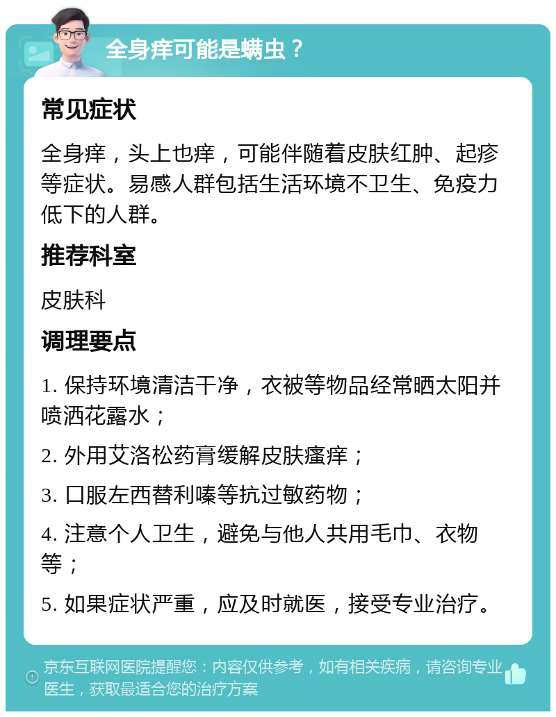 全身痒可能是螨虫？ 常见症状 全身痒，头上也痒，可能伴随着皮肤红肿、起疹等症状。易感人群包括生活环境不卫生、免疫力低下的人群。 推荐科室 皮肤科 调理要点 1. 保持环境清洁干净，衣被等物品经常晒太阳并喷洒花露水； 2. 外用艾洛松药膏缓解皮肤瘙痒； 3. 口服左西替利嗪等抗过敏药物； 4. 注意个人卫生，避免与他人共用毛巾、衣物等； 5. 如果症状严重，应及时就医，接受专业治疗。