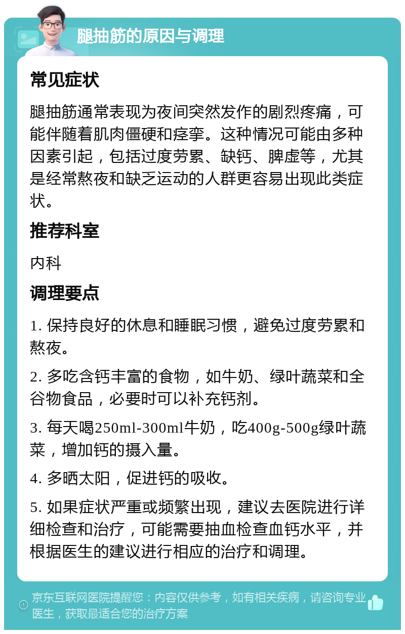 腿抽筋的原因与调理 常见症状 腿抽筋通常表现为夜间突然发作的剧烈疼痛，可能伴随着肌肉僵硬和痉挛。这种情况可能由多种因素引起，包括过度劳累、缺钙、脾虚等，尤其是经常熬夜和缺乏运动的人群更容易出现此类症状。 推荐科室 内科 调理要点 1. 保持良好的休息和睡眠习惯，避免过度劳累和熬夜。 2. 多吃含钙丰富的食物，如牛奶、绿叶蔬菜和全谷物食品，必要时可以补充钙剂。 3. 每天喝250ml-300ml牛奶，吃400g-500g绿叶蔬菜，增加钙的摄入量。 4. 多晒太阳，促进钙的吸收。 5. 如果症状严重或频繁出现，建议去医院进行详细检查和治疗，可能需要抽血检查血钙水平，并根据医生的建议进行相应的治疗和调理。