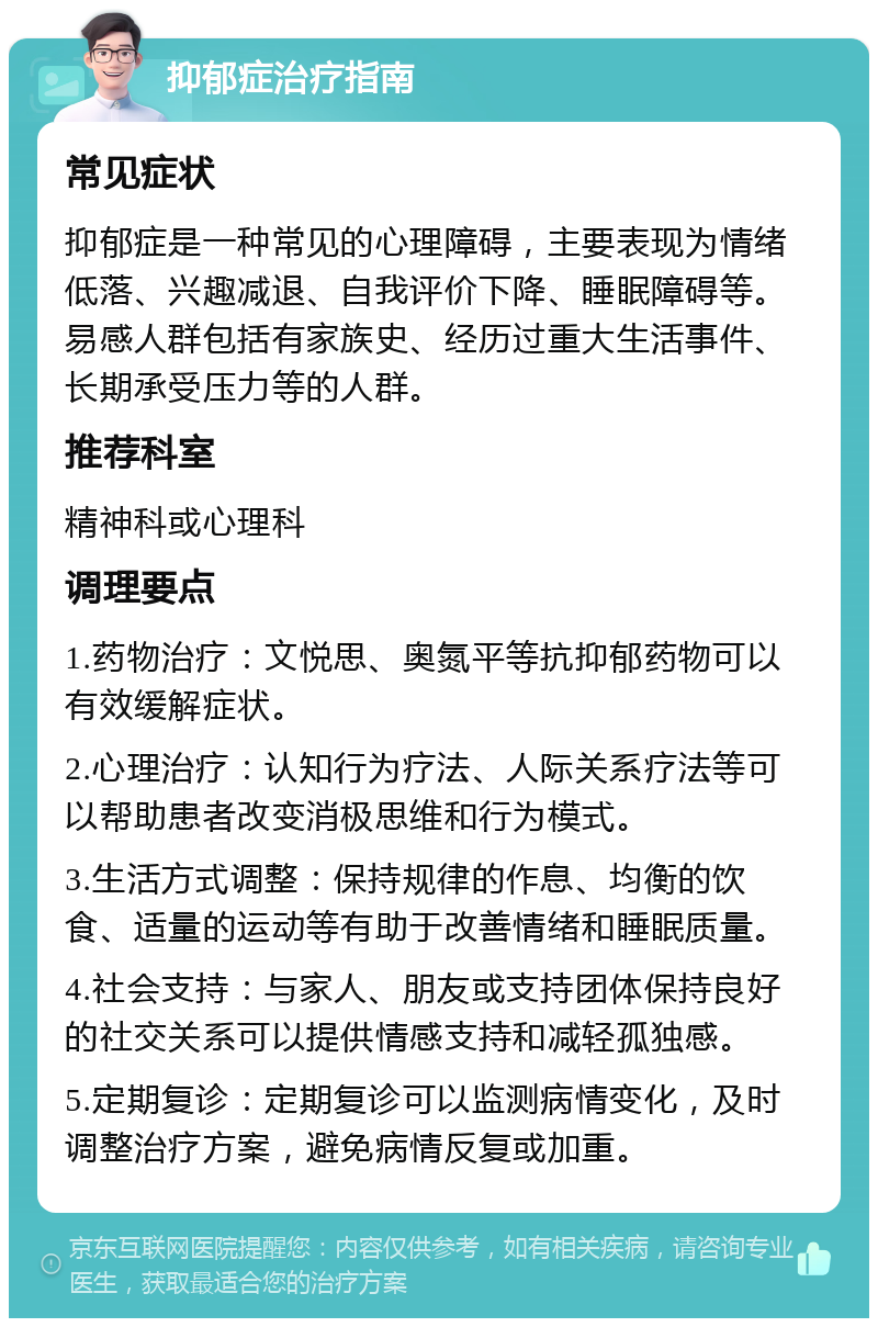 抑郁症治疗指南 常见症状 抑郁症是一种常见的心理障碍，主要表现为情绪低落、兴趣减退、自我评价下降、睡眠障碍等。易感人群包括有家族史、经历过重大生活事件、长期承受压力等的人群。 推荐科室 精神科或心理科 调理要点 1.药物治疗：文悦思、奥氮平等抗抑郁药物可以有效缓解症状。 2.心理治疗：认知行为疗法、人际关系疗法等可以帮助患者改变消极思维和行为模式。 3.生活方式调整：保持规律的作息、均衡的饮食、适量的运动等有助于改善情绪和睡眠质量。 4.社会支持：与家人、朋友或支持团体保持良好的社交关系可以提供情感支持和减轻孤独感。 5.定期复诊：定期复诊可以监测病情变化，及时调整治疗方案，避免病情反复或加重。