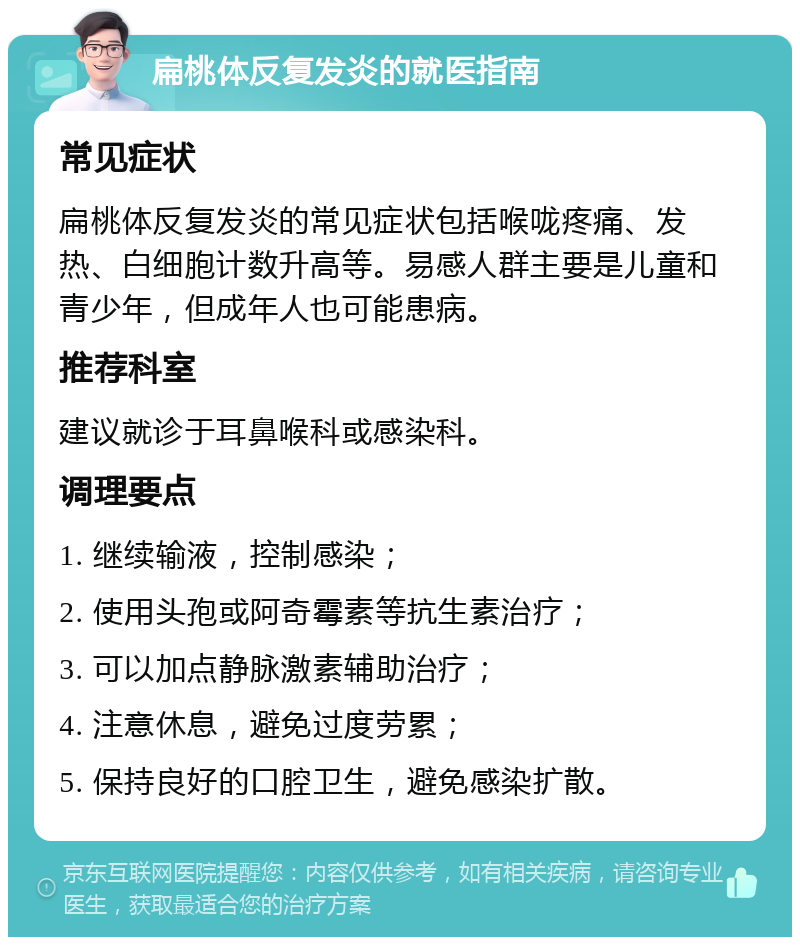 扁桃体反复发炎的就医指南 常见症状 扁桃体反复发炎的常见症状包括喉咙疼痛、发热、白细胞计数升高等。易感人群主要是儿童和青少年，但成年人也可能患病。 推荐科室 建议就诊于耳鼻喉科或感染科。 调理要点 1. 继续输液，控制感染； 2. 使用头孢或阿奇霉素等抗生素治疗； 3. 可以加点静脉激素辅助治疗； 4. 注意休息，避免过度劳累； 5. 保持良好的口腔卫生，避免感染扩散。