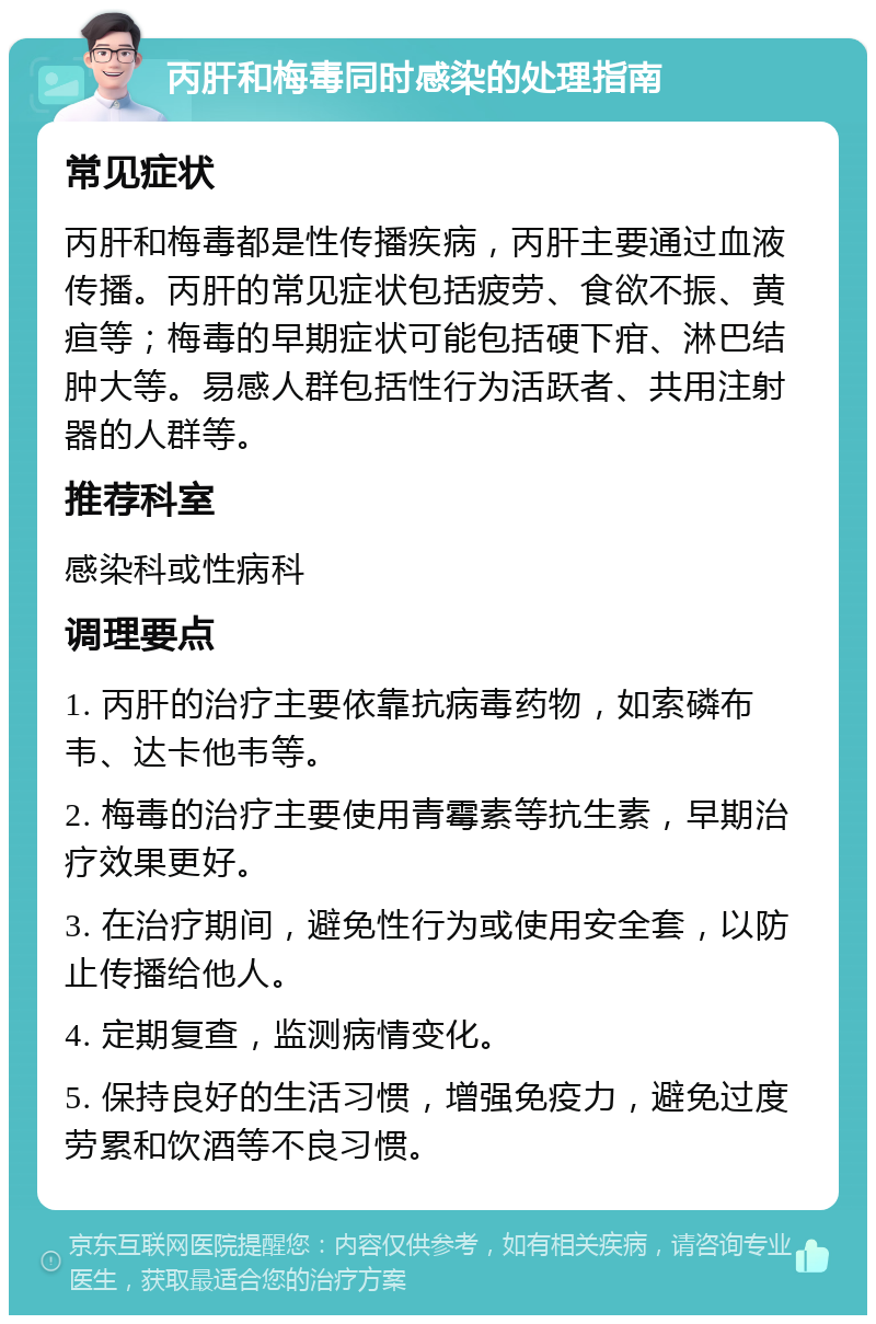 丙肝和梅毒同时感染的处理指南 常见症状 丙肝和梅毒都是性传播疾病，丙肝主要通过血液传播。丙肝的常见症状包括疲劳、食欲不振、黄疸等；梅毒的早期症状可能包括硬下疳、淋巴结肿大等。易感人群包括性行为活跃者、共用注射器的人群等。 推荐科室 感染科或性病科 调理要点 1. 丙肝的治疗主要依靠抗病毒药物，如索磷布韦、达卡他韦等。 2. 梅毒的治疗主要使用青霉素等抗生素，早期治疗效果更好。 3. 在治疗期间，避免性行为或使用安全套，以防止传播给他人。 4. 定期复查，监测病情变化。 5. 保持良好的生活习惯，增强免疫力，避免过度劳累和饮酒等不良习惯。