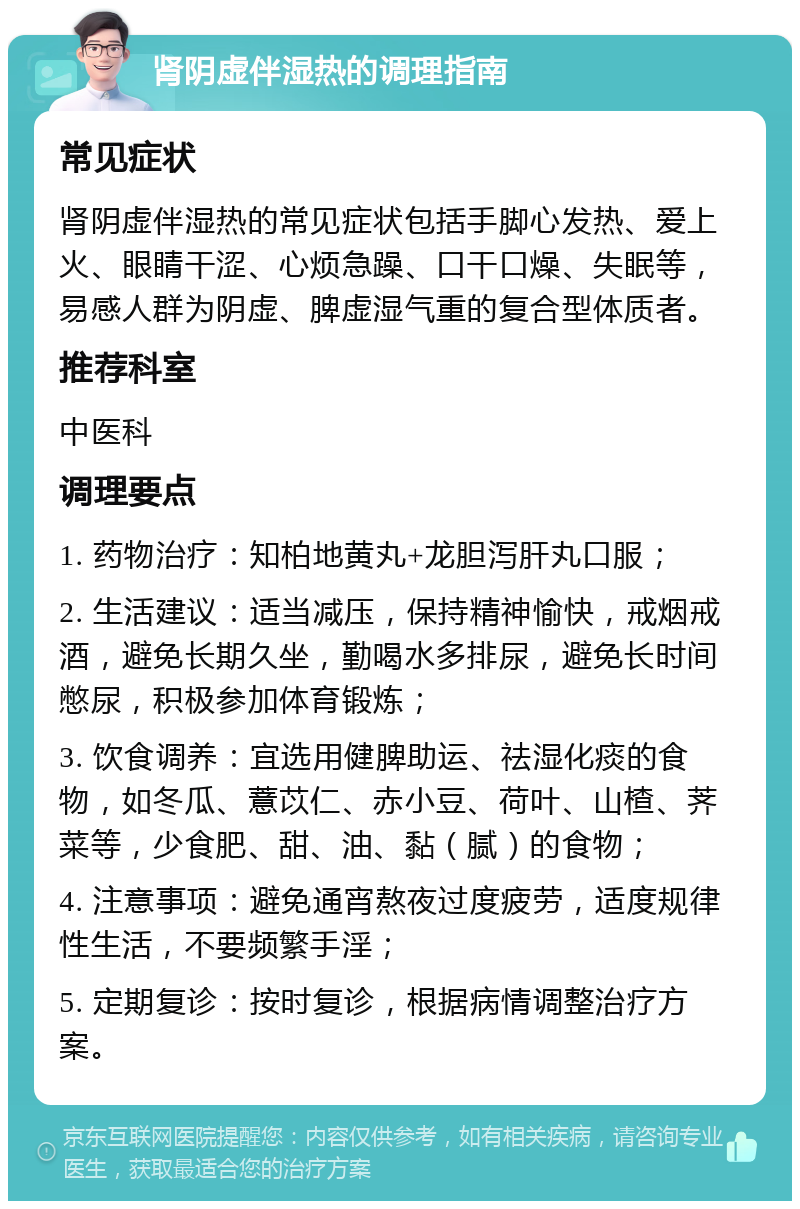 肾阴虚伴湿热的调理指南 常见症状 肾阴虚伴湿热的常见症状包括手脚心发热、爱上火、眼睛干涩、心烦急躁、口干口燥、失眠等，易感人群为阴虚、脾虚湿气重的复合型体质者。 推荐科室 中医科 调理要点 1. 药物治疗：知柏地黄丸+龙胆泻肝丸口服； 2. 生活建议：适当减压，保持精神愉快，戒烟戒酒，避免长期久坐，勤喝水多排尿，避免长时间憋尿，积极参加体育锻炼； 3. 饮食调养：宜选用健脾助运、祛湿化痰的食物，如冬瓜、薏苡仁、赤小豆、荷叶、山楂、荠菜等，少食肥、甜、油、黏（腻）的食物； 4. 注意事项：避免通宵熬夜过度疲劳，适度规律性生活，不要频繁手淫； 5. 定期复诊：按时复诊，根据病情调整治疗方案。