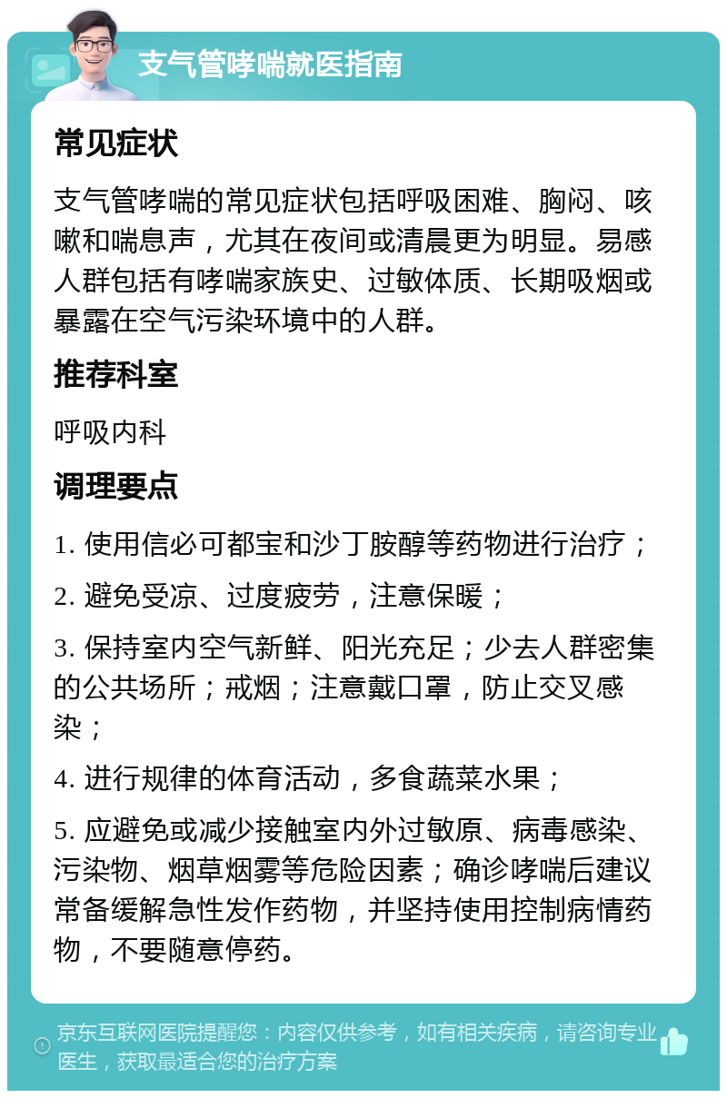 支气管哮喘就医指南 常见症状 支气管哮喘的常见症状包括呼吸困难、胸闷、咳嗽和喘息声，尤其在夜间或清晨更为明显。易感人群包括有哮喘家族史、过敏体质、长期吸烟或暴露在空气污染环境中的人群。 推荐科室 呼吸内科 调理要点 1. 使用信必可都宝和沙丁胺醇等药物进行治疗； 2. 避免受凉、过度疲劳，注意保暖； 3. 保持室内空气新鲜、阳光充足；少去人群密集的公共场所；戒烟；注意戴口罩，防止交叉感染； 4. 进行规律的体育活动，多食蔬菜水果； 5. 应避免或减少接触室内外过敏原、病毒感染、污染物、烟草烟雾等危险因素；确诊哮喘后建议常备缓解急性发作药物，并坚持使用控制病情药物，不要随意停药。