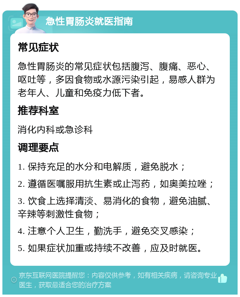 急性胃肠炎就医指南 常见症状 急性胃肠炎的常见症状包括腹泻、腹痛、恶心、呕吐等，多因食物或水源污染引起，易感人群为老年人、儿童和免疫力低下者。 推荐科室 消化内科或急诊科 调理要点 1. 保持充足的水分和电解质，避免脱水； 2. 遵循医嘱服用抗生素或止泻药，如奥美拉唑； 3. 饮食上选择清淡、易消化的食物，避免油腻、辛辣等刺激性食物； 4. 注意个人卫生，勤洗手，避免交叉感染； 5. 如果症状加重或持续不改善，应及时就医。