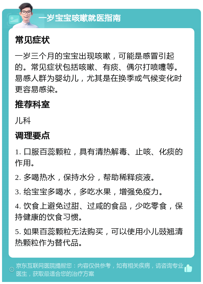 一岁宝宝咳嗽就医指南 常见症状 一岁三个月的宝宝出现咳嗽，可能是感冒引起的。常见症状包括咳嗽、有痰、偶尔打喷嚏等。易感人群为婴幼儿，尤其是在换季或气候变化时更容易感染。 推荐科室 儿科 调理要点 1. 口服百蕊颗粒，具有清热解毒、止咳、化痰的作用。 2. 多喝热水，保持水分，帮助稀释痰液。 3. 给宝宝多喝水，多吃水果，增强免疫力。 4. 饮食上避免过甜、过咸的食品，少吃零食，保持健康的饮食习惯。 5. 如果百蕊颗粒无法购买，可以使用小儿豉翘清热颗粒作为替代品。