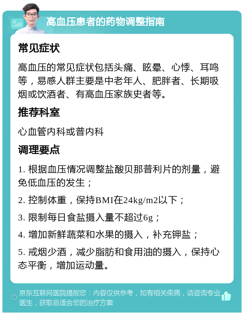 高血压患者的药物调整指南 常见症状 高血压的常见症状包括头痛、眩晕、心悸、耳鸣等，易感人群主要是中老年人、肥胖者、长期吸烟或饮酒者、有高血压家族史者等。 推荐科室 心血管内科或普内科 调理要点 1. 根据血压情况调整盐酸贝那普利片的剂量，避免低血压的发生； 2. 控制体重，保持BMI在24kg/m2以下； 3. 限制每日食盐摄入量不超过6g； 4. 增加新鲜蔬菜和水果的摄入，补充钾盐； 5. 戒烟少酒，减少脂肪和食用油的摄入，保持心态平衡，增加运动量。