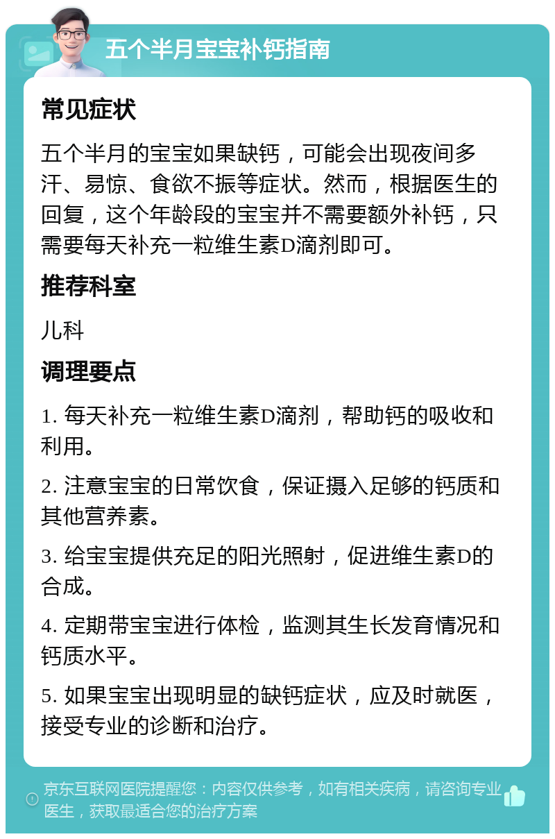 五个半月宝宝补钙指南 常见症状 五个半月的宝宝如果缺钙，可能会出现夜间多汗、易惊、食欲不振等症状。然而，根据医生的回复，这个年龄段的宝宝并不需要额外补钙，只需要每天补充一粒维生素D滴剂即可。 推荐科室 儿科 调理要点 1. 每天补充一粒维生素D滴剂，帮助钙的吸收和利用。 2. 注意宝宝的日常饮食，保证摄入足够的钙质和其他营养素。 3. 给宝宝提供充足的阳光照射，促进维生素D的合成。 4. 定期带宝宝进行体检，监测其生长发育情况和钙质水平。 5. 如果宝宝出现明显的缺钙症状，应及时就医，接受专业的诊断和治疗。