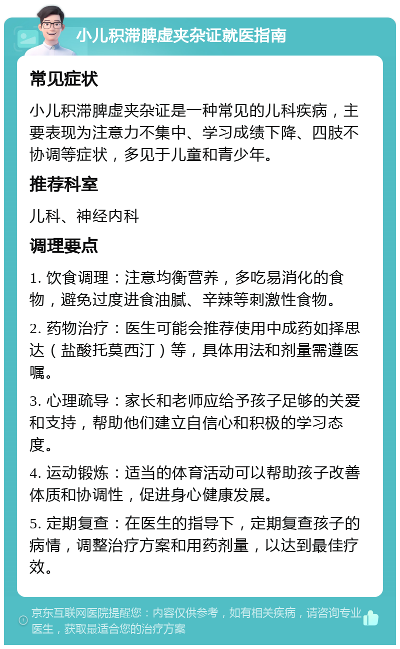 小儿积滞脾虚夹杂证就医指南 常见症状 小儿积滞脾虚夹杂证是一种常见的儿科疾病，主要表现为注意力不集中、学习成绩下降、四肢不协调等症状，多见于儿童和青少年。 推荐科室 儿科、神经内科 调理要点 1. 饮食调理：注意均衡营养，多吃易消化的食物，避免过度进食油腻、辛辣等刺激性食物。 2. 药物治疗：医生可能会推荐使用中成药如择思达（盐酸托莫西汀）等，具体用法和剂量需遵医嘱。 3. 心理疏导：家长和老师应给予孩子足够的关爱和支持，帮助他们建立自信心和积极的学习态度。 4. 运动锻炼：适当的体育活动可以帮助孩子改善体质和协调性，促进身心健康发展。 5. 定期复查：在医生的指导下，定期复查孩子的病情，调整治疗方案和用药剂量，以达到最佳疗效。