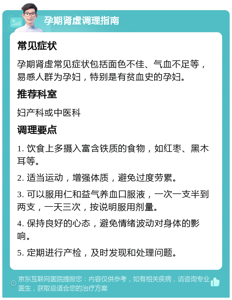 孕期肾虚调理指南 常见症状 孕期肾虚常见症状包括面色不佳、气血不足等，易感人群为孕妇，特别是有贫血史的孕妇。 推荐科室 妇产科或中医科 调理要点 1. 饮食上多摄入富含铁质的食物，如红枣、黑木耳等。 2. 适当运动，增强体质，避免过度劳累。 3. 可以服用仁和益气养血口服液，一次一支半到两支，一天三次，按说明服用剂量。 4. 保持良好的心态，避免情绪波动对身体的影响。 5. 定期进行产检，及时发现和处理问题。