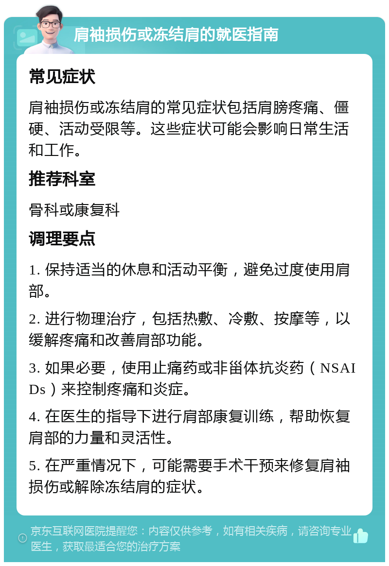 肩袖损伤或冻结肩的就医指南 常见症状 肩袖损伤或冻结肩的常见症状包括肩膀疼痛、僵硬、活动受限等。这些症状可能会影响日常生活和工作。 推荐科室 骨科或康复科 调理要点 1. 保持适当的休息和活动平衡，避免过度使用肩部。 2. 进行物理治疗，包括热敷、冷敷、按摩等，以缓解疼痛和改善肩部功能。 3. 如果必要，使用止痛药或非甾体抗炎药（NSAIDs）来控制疼痛和炎症。 4. 在医生的指导下进行肩部康复训练，帮助恢复肩部的力量和灵活性。 5. 在严重情况下，可能需要手术干预来修复肩袖损伤或解除冻结肩的症状。