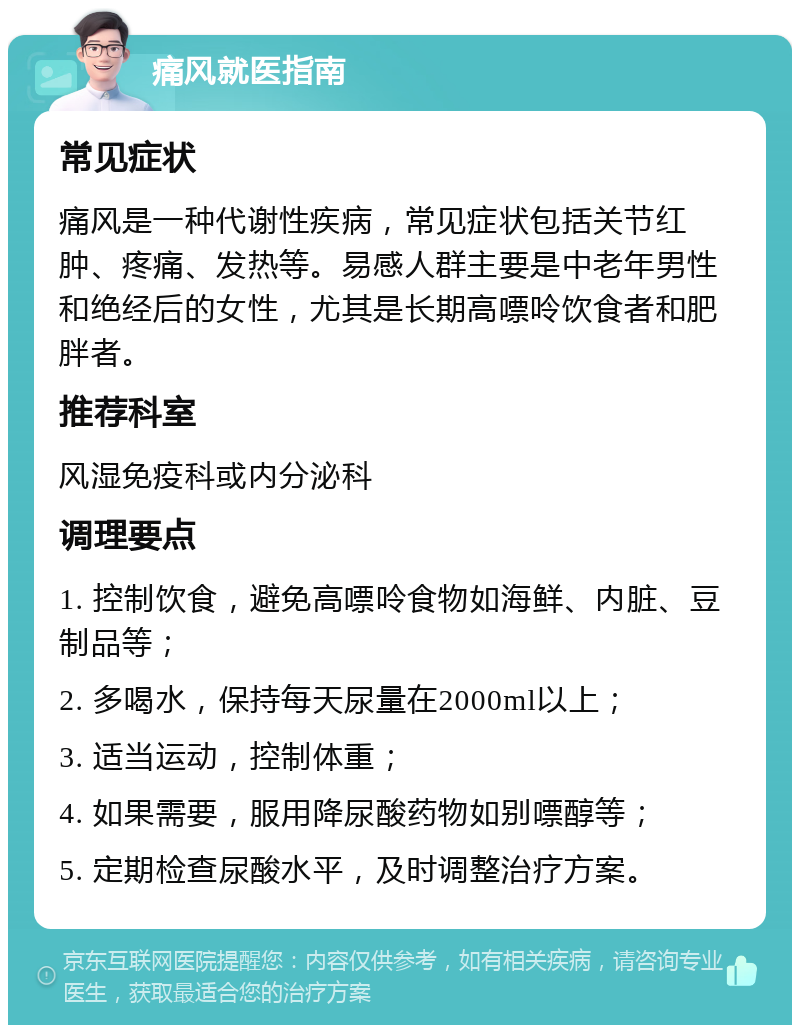 痛风就医指南 常见症状 痛风是一种代谢性疾病，常见症状包括关节红肿、疼痛、发热等。易感人群主要是中老年男性和绝经后的女性，尤其是长期高嘌呤饮食者和肥胖者。 推荐科室 风湿免疫科或内分泌科 调理要点 1. 控制饮食，避免高嘌呤食物如海鲜、内脏、豆制品等； 2. 多喝水，保持每天尿量在2000ml以上； 3. 适当运动，控制体重； 4. 如果需要，服用降尿酸药物如别嘌醇等； 5. 定期检查尿酸水平，及时调整治疗方案。