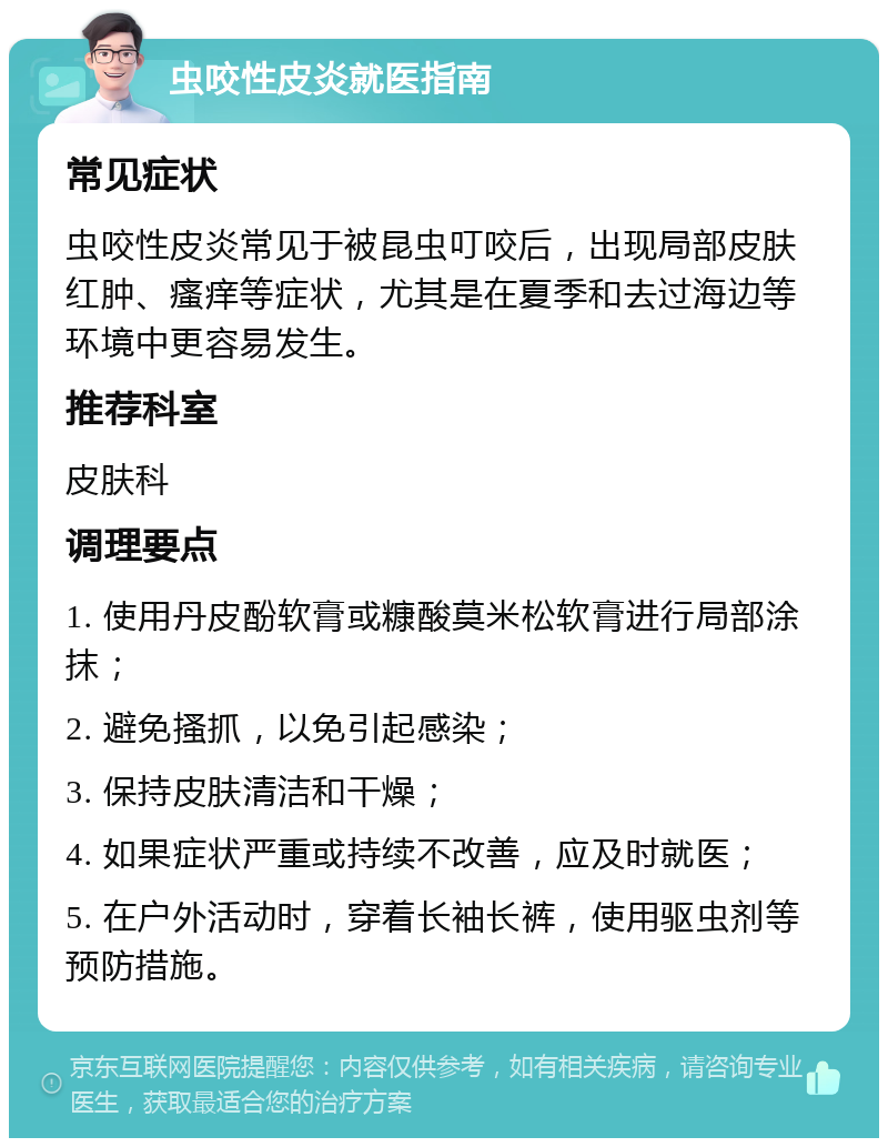 虫咬性皮炎就医指南 常见症状 虫咬性皮炎常见于被昆虫叮咬后，出现局部皮肤红肿、瘙痒等症状，尤其是在夏季和去过海边等环境中更容易发生。 推荐科室 皮肤科 调理要点 1. 使用丹皮酚软膏或糠酸莫米松软膏进行局部涂抹； 2. 避免搔抓，以免引起感染； 3. 保持皮肤清洁和干燥； 4. 如果症状严重或持续不改善，应及时就医； 5. 在户外活动时，穿着长袖长裤，使用驱虫剂等预防措施。