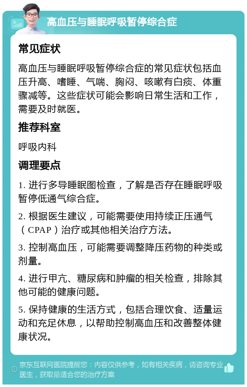 高血压与睡眠呼吸暂停综合症 常见症状 高血压与睡眠呼吸暂停综合症的常见症状包括血压升高、嗜睡、气喘、胸闷、咳嗽有白痰、体重骤减等。这些症状可能会影响日常生活和工作，需要及时就医。 推荐科室 呼吸内科 调理要点 1. 进行多导睡眠图检查，了解是否存在睡眠呼吸暂停低通气综合症。 2. 根据医生建议，可能需要使用持续正压通气（CPAP）治疗或其他相关治疗方法。 3. 控制高血压，可能需要调整降压药物的种类或剂量。 4. 进行甲亢、糖尿病和肿瘤的相关检查，排除其他可能的健康问题。 5. 保持健康的生活方式，包括合理饮食、适量运动和充足休息，以帮助控制高血压和改善整体健康状况。