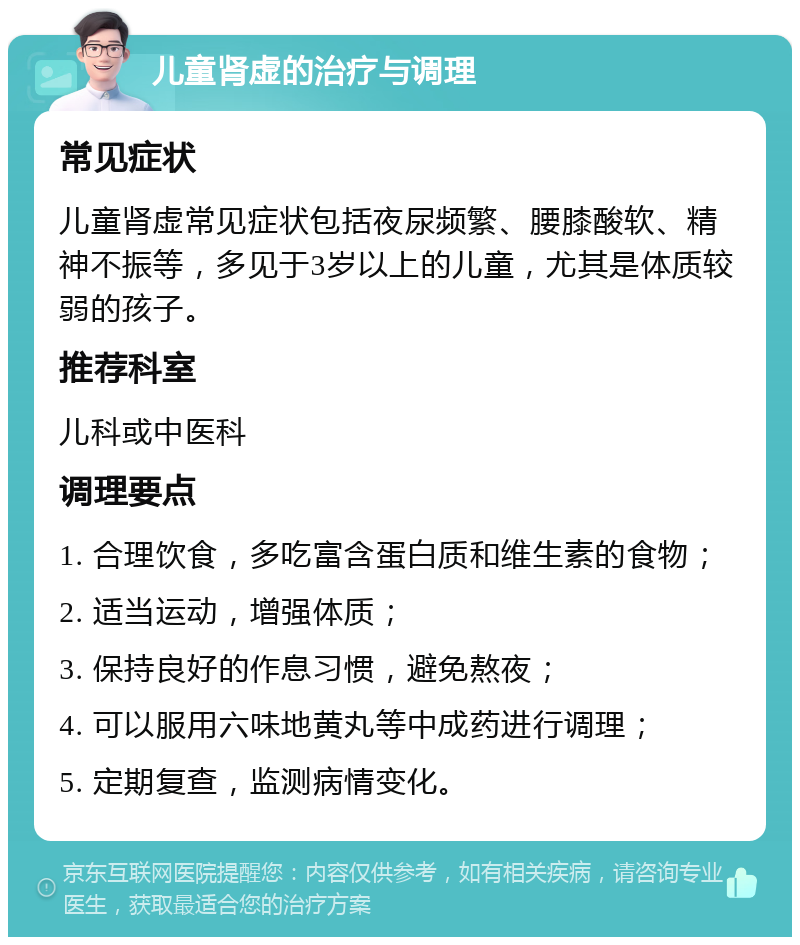 儿童肾虚的治疗与调理 常见症状 儿童肾虚常见症状包括夜尿频繁、腰膝酸软、精神不振等，多见于3岁以上的儿童，尤其是体质较弱的孩子。 推荐科室 儿科或中医科 调理要点 1. 合理饮食，多吃富含蛋白质和维生素的食物； 2. 适当运动，增强体质； 3. 保持良好的作息习惯，避免熬夜； 4. 可以服用六味地黄丸等中成药进行调理； 5. 定期复查，监测病情变化。