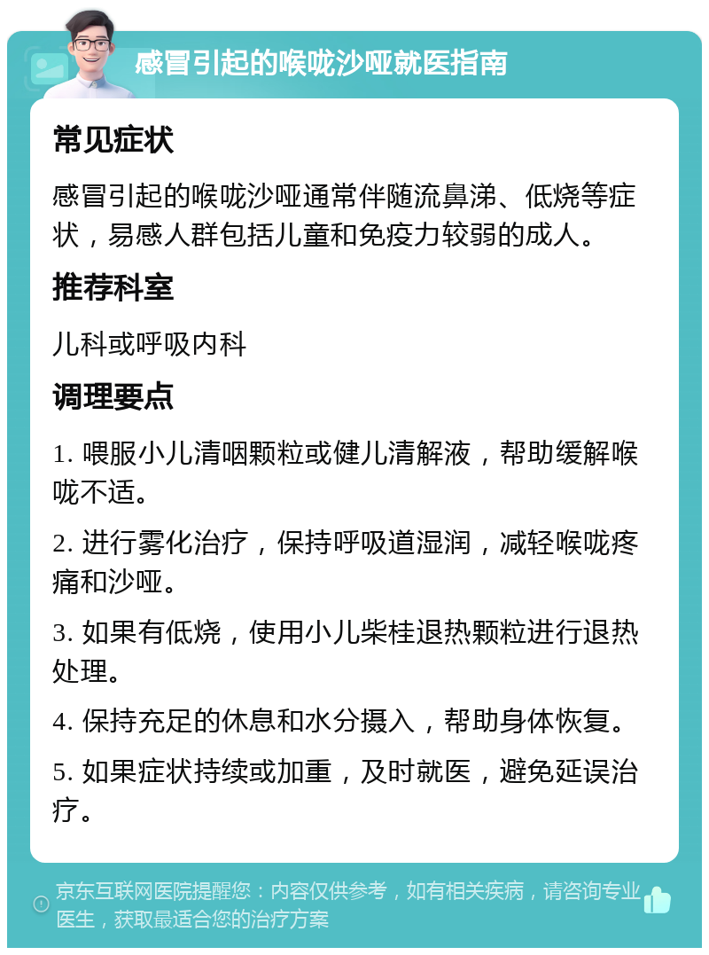 感冒引起的喉咙沙哑就医指南 常见症状 感冒引起的喉咙沙哑通常伴随流鼻涕、低烧等症状，易感人群包括儿童和免疫力较弱的成人。 推荐科室 儿科或呼吸内科 调理要点 1. 喂服小儿清咽颗粒或健儿清解液，帮助缓解喉咙不适。 2. 进行雾化治疗，保持呼吸道湿润，减轻喉咙疼痛和沙哑。 3. 如果有低烧，使用小儿柴桂退热颗粒进行退热处理。 4. 保持充足的休息和水分摄入，帮助身体恢复。 5. 如果症状持续或加重，及时就医，避免延误治疗。