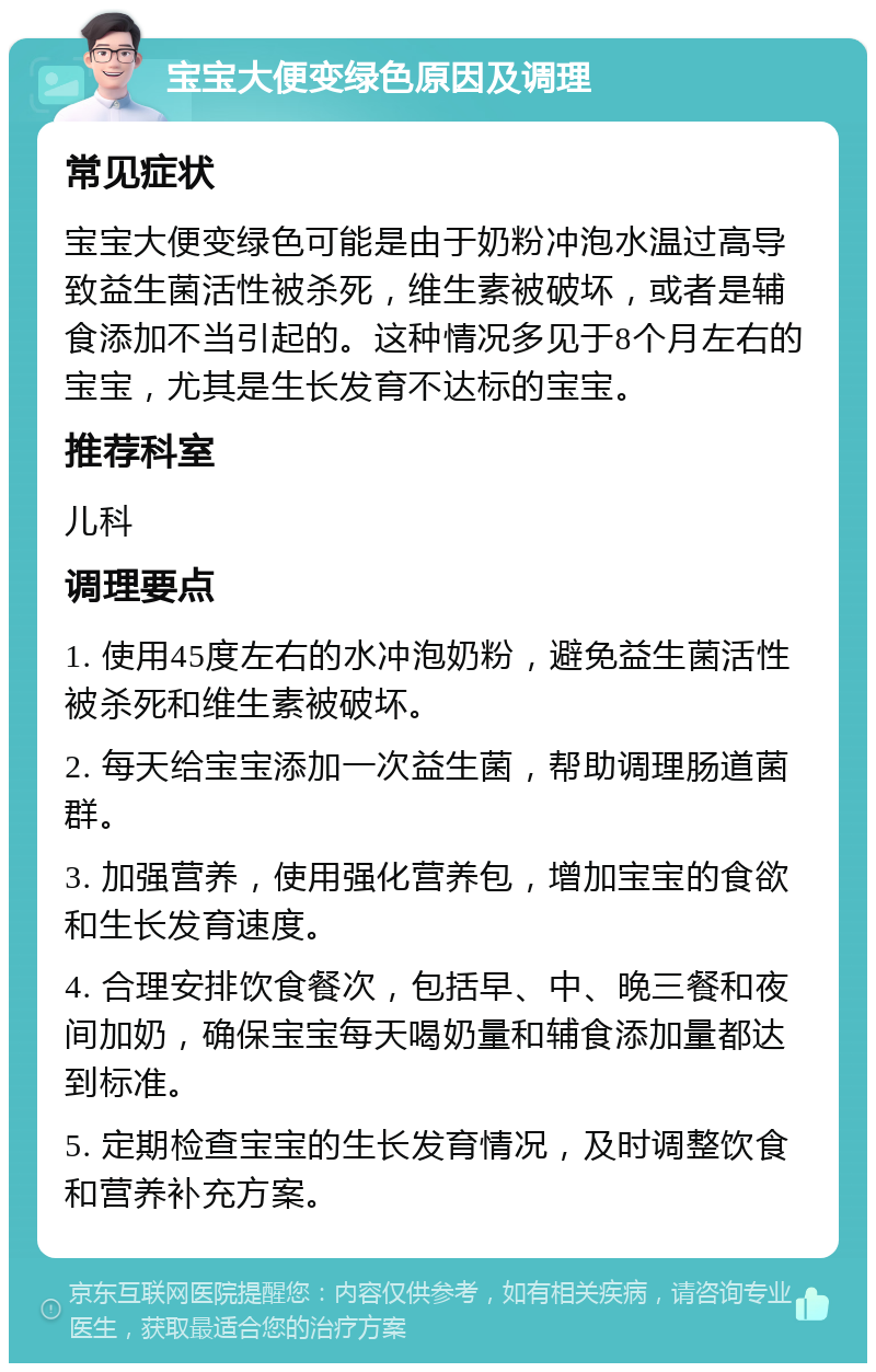 宝宝大便变绿色原因及调理 常见症状 宝宝大便变绿色可能是由于奶粉冲泡水温过高导致益生菌活性被杀死，维生素被破坏，或者是辅食添加不当引起的。这种情况多见于8个月左右的宝宝，尤其是生长发育不达标的宝宝。 推荐科室 儿科 调理要点 1. 使用45度左右的水冲泡奶粉，避免益生菌活性被杀死和维生素被破坏。 2. 每天给宝宝添加一次益生菌，帮助调理肠道菌群。 3. 加强营养，使用强化营养包，增加宝宝的食欲和生长发育速度。 4. 合理安排饮食餐次，包括早、中、晚三餐和夜间加奶，确保宝宝每天喝奶量和辅食添加量都达到标准。 5. 定期检查宝宝的生长发育情况，及时调整饮食和营养补充方案。