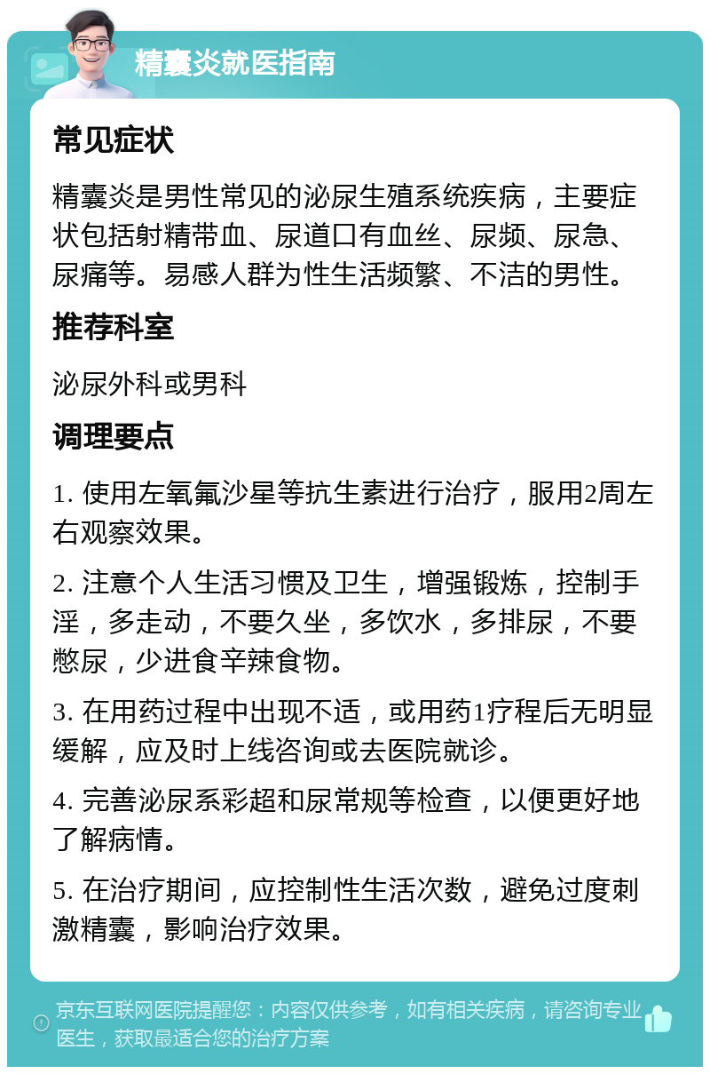 精囊炎就医指南 常见症状 精囊炎是男性常见的泌尿生殖系统疾病，主要症状包括射精带血、尿道口有血丝、尿频、尿急、尿痛等。易感人群为性生活频繁、不洁的男性。 推荐科室 泌尿外科或男科 调理要点 1. 使用左氧氟沙星等抗生素进行治疗，服用2周左右观察效果。 2. 注意个人生活习惯及卫生，增强锻炼，控制手淫，多走动，不要久坐，多饮水，多排尿，不要憋尿，少进食辛辣食物。 3. 在用药过程中出现不适，或用药1疗程后无明显缓解，应及时上线咨询或去医院就诊。 4. 完善泌尿系彩超和尿常规等检查，以便更好地了解病情。 5. 在治疗期间，应控制性生活次数，避免过度刺激精囊，影响治疗效果。