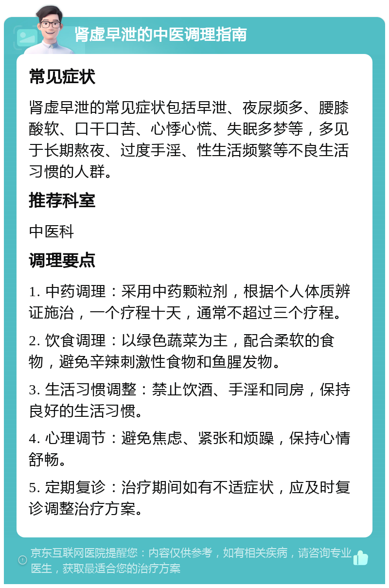 肾虚早泄的中医调理指南 常见症状 肾虚早泄的常见症状包括早泄、夜尿频多、腰膝酸软、口干口苦、心悸心慌、失眠多梦等，多见于长期熬夜、过度手淫、性生活频繁等不良生活习惯的人群。 推荐科室 中医科 调理要点 1. 中药调理：采用中药颗粒剂，根据个人体质辨证施治，一个疗程十天，通常不超过三个疗程。 2. 饮食调理：以绿色蔬菜为主，配合柔软的食物，避免辛辣刺激性食物和鱼腥发物。 3. 生活习惯调整：禁止饮酒、手淫和同房，保持良好的生活习惯。 4. 心理调节：避免焦虑、紧张和烦躁，保持心情舒畅。 5. 定期复诊：治疗期间如有不适症状，应及时复诊调整治疗方案。