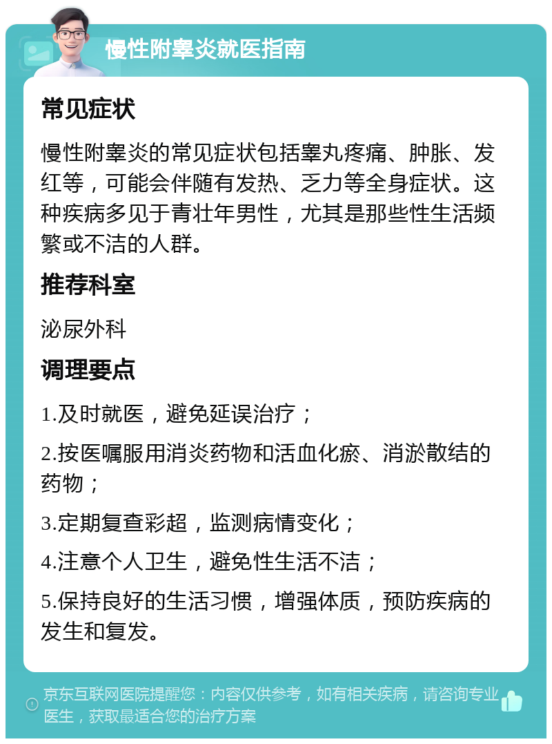 慢性附睾炎就医指南 常见症状 慢性附睾炎的常见症状包括睾丸疼痛、肿胀、发红等，可能会伴随有发热、乏力等全身症状。这种疾病多见于青壮年男性，尤其是那些性生活频繁或不洁的人群。 推荐科室 泌尿外科 调理要点 1.及时就医，避免延误治疗； 2.按医嘱服用消炎药物和活血化瘀、消淤散结的药物； 3.定期复查彩超，监测病情变化； 4.注意个人卫生，避免性生活不洁； 5.保持良好的生活习惯，增强体质，预防疾病的发生和复发。