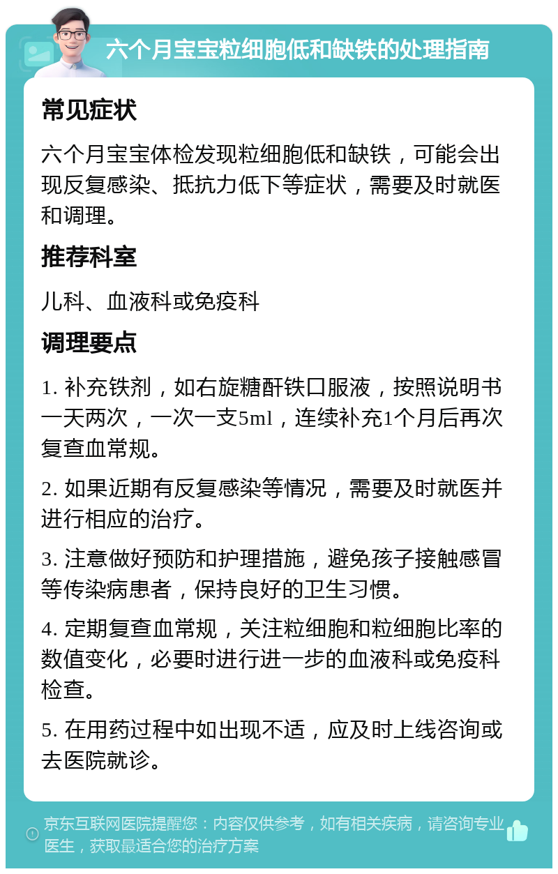 六个月宝宝粒细胞低和缺铁的处理指南 常见症状 六个月宝宝体检发现粒细胞低和缺铁，可能会出现反复感染、抵抗力低下等症状，需要及时就医和调理。 推荐科室 儿科、血液科或免疫科 调理要点 1. 补充铁剂，如右旋糖酐铁口服液，按照说明书一天两次，一次一支5ml，连续补充1个月后再次复查血常规。 2. 如果近期有反复感染等情况，需要及时就医并进行相应的治疗。 3. 注意做好预防和护理措施，避免孩子接触感冒等传染病患者，保持良好的卫生习惯。 4. 定期复查血常规，关注粒细胞和粒细胞比率的数值变化，必要时进行进一步的血液科或免疫科检查。 5. 在用药过程中如出现不适，应及时上线咨询或去医院就诊。