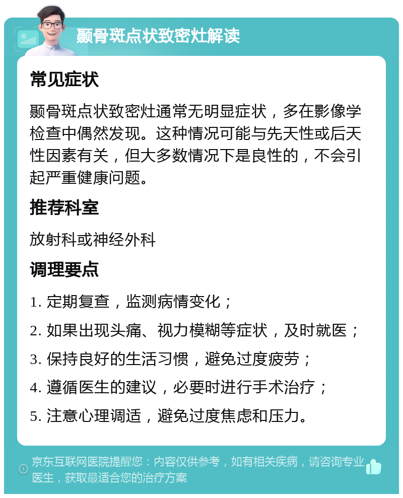 颞骨斑点状致密灶解读 常见症状 颞骨斑点状致密灶通常无明显症状，多在影像学检查中偶然发现。这种情况可能与先天性或后天性因素有关，但大多数情况下是良性的，不会引起严重健康问题。 推荐科室 放射科或神经外科 调理要点 1. 定期复查，监测病情变化； 2. 如果出现头痛、视力模糊等症状，及时就医； 3. 保持良好的生活习惯，避免过度疲劳； 4. 遵循医生的建议，必要时进行手术治疗； 5. 注意心理调适，避免过度焦虑和压力。