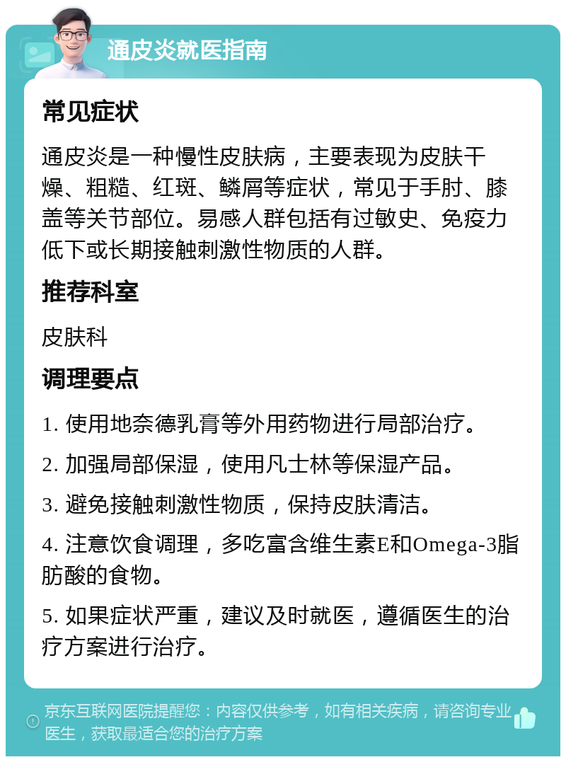 通皮炎就医指南 常见症状 通皮炎是一种慢性皮肤病，主要表现为皮肤干燥、粗糙、红斑、鳞屑等症状，常见于手肘、膝盖等关节部位。易感人群包括有过敏史、免疫力低下或长期接触刺激性物质的人群。 推荐科室 皮肤科 调理要点 1. 使用地奈德乳膏等外用药物进行局部治疗。 2. 加强局部保湿，使用凡士林等保湿产品。 3. 避免接触刺激性物质，保持皮肤清洁。 4. 注意饮食调理，多吃富含维生素E和Omega-3脂肪酸的食物。 5. 如果症状严重，建议及时就医，遵循医生的治疗方案进行治疗。