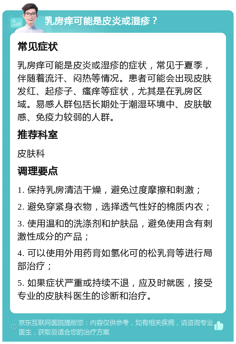 乳房痒可能是皮炎或湿疹？ 常见症状 乳房痒可能是皮炎或湿疹的症状，常见于夏季，伴随着流汗、闷热等情况。患者可能会出现皮肤发红、起疹子、瘙痒等症状，尤其是在乳房区域。易感人群包括长期处于潮湿环境中、皮肤敏感、免疫力较弱的人群。 推荐科室 皮肤科 调理要点 1. 保持乳房清洁干燥，避免过度摩擦和刺激； 2. 避免穿紧身衣物，选择透气性好的棉质内衣； 3. 使用温和的洗涤剂和护肤品，避免使用含有刺激性成分的产品； 4. 可以使用外用药膏如氢化可的松乳膏等进行局部治疗； 5. 如果症状严重或持续不退，应及时就医，接受专业的皮肤科医生的诊断和治疗。