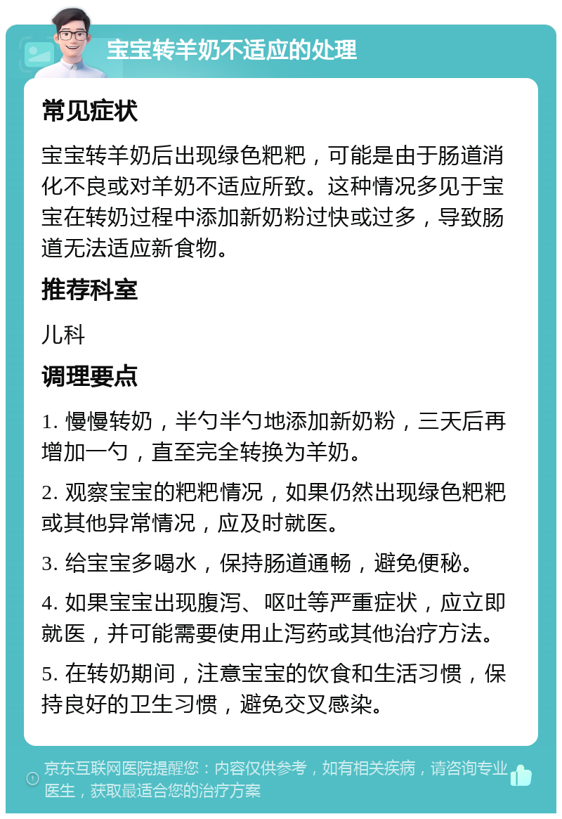 宝宝转羊奶不适应的处理 常见症状 宝宝转羊奶后出现绿色粑粑，可能是由于肠道消化不良或对羊奶不适应所致。这种情况多见于宝宝在转奶过程中添加新奶粉过快或过多，导致肠道无法适应新食物。 推荐科室 儿科 调理要点 1. 慢慢转奶，半勺半勺地添加新奶粉，三天后再增加一勺，直至完全转换为羊奶。 2. 观察宝宝的粑粑情况，如果仍然出现绿色粑粑或其他异常情况，应及时就医。 3. 给宝宝多喝水，保持肠道通畅，避免便秘。 4. 如果宝宝出现腹泻、呕吐等严重症状，应立即就医，并可能需要使用止泻药或其他治疗方法。 5. 在转奶期间，注意宝宝的饮食和生活习惯，保持良好的卫生习惯，避免交叉感染。